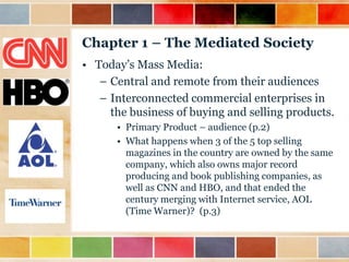 Chapter 1 – The Mediated Society
• Today‟s Mass Media:
– Central and remote from their audiences
– Interconnected commercial enterprises in
the business of buying and selling products.
• Primary Product – audience (p.2)
• What happens when 3 of the 5 top selling
magazines in the country are owned by the same
company, which also owns major record
producing and book publishing companies, as
well as CNN and HBO, and that ended the
century merging with Internet service, AOL
(Time Warner)? (p.3)

 
