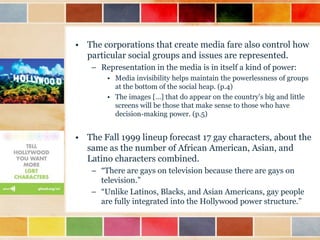 • The corporations that create media fare also control how
particular social groups and issues are represented.
– Representation in the media is in itself a kind of power:
• Media invisibility helps maintain the powerlessness of groups
at the bottom of the social heap. (p.4)
• The images […] that do appear on the country‟s big and little
screens will be those that make sense to those who have
decision-making power. (p.5)

• The Fall 1999 lineup forecast 17 gay characters, about the
same as the number of African American, Asian, and
Latino characters combined.
– “There are gays on television because there are gays on
television.”
– “Unlike Latinos, Blacks, and Asian Americans, gay people
are fully integrated into the Hollywood power structure.”

 