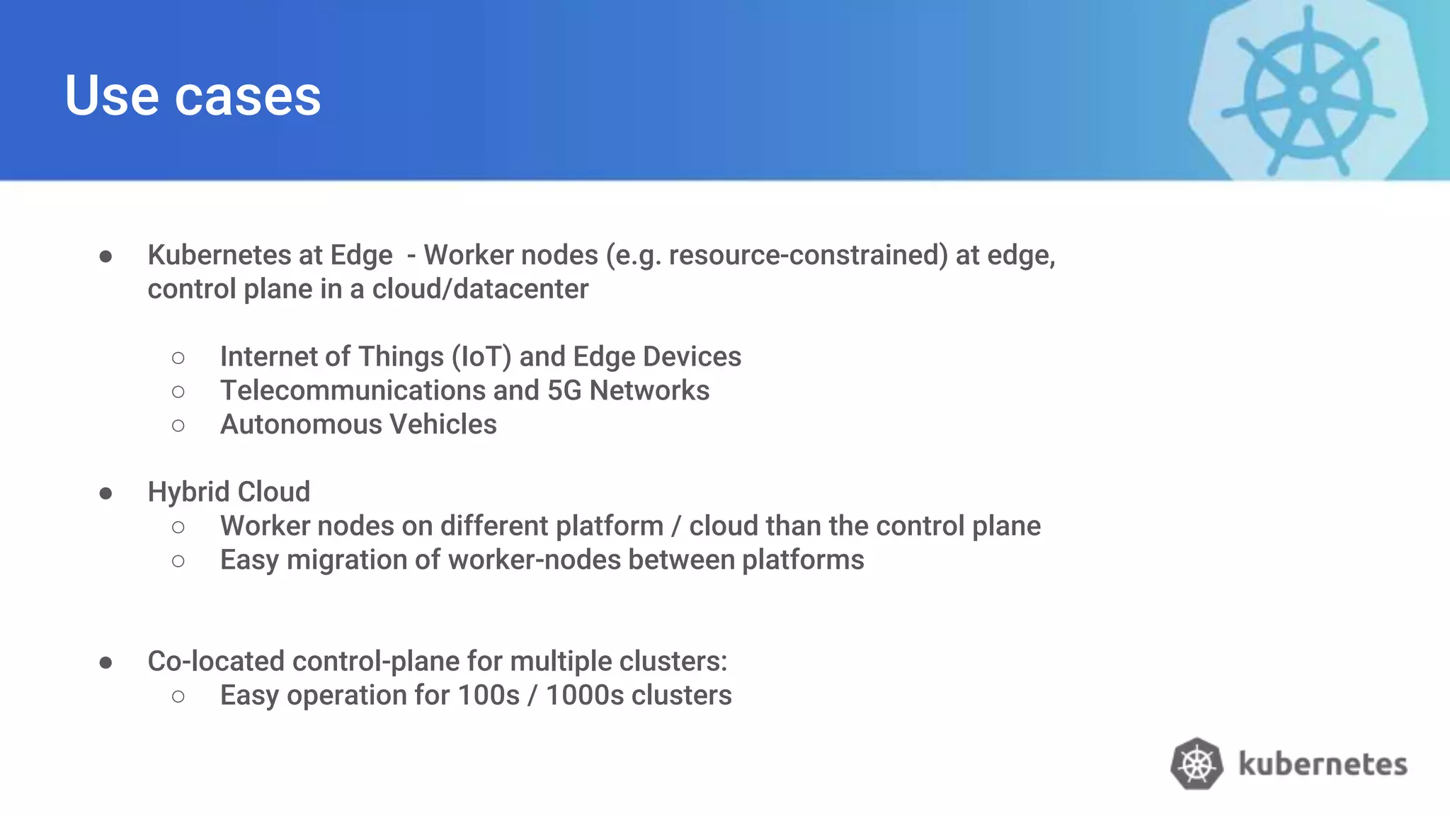 Use cases
● Kubernetes at Edge - Worker nodes (e.g. resource-constrained) at edge,
control plane in a cloud/datacenter
○ Internet of Things (IoT) and Edge Devices
○ Telecommunications and 5G Networks
○ Autonomous Vehicles
● Hybrid Cloud
○ Worker nodes on different platform / cloud than the control plane
○ Easy migration of worker-nodes between platforms
● Co-located control-plane for multiple clusters:
○ Easy operation for 100s / 1000s clusters
 