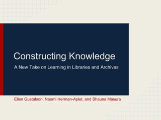 Constructing Knowledge
A New Take on Learning in Libraries and Archives




Ellen Gustafson, Naomi Herman-Aplet, and Shauna Masura
 