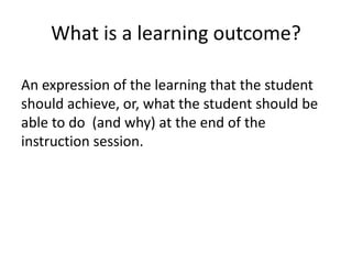 What is a learning outcome?An expression of the learning that the student should achieve, or, what the student should be able to do  (and why) at the end of the instruction session.