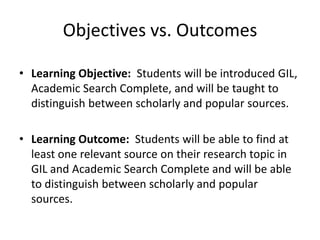 Objectives vs. OutcomesLearning Objective:  Students will be introduced GIL, Academic Search Complete, and will be taught to distinguish between scholarly and popular sources.Learning Outcome:  Students will be able to find at least one relevant source on their research topic in GIL and Academic Search Complete and will be able to distinguish between scholarly and popular sources.