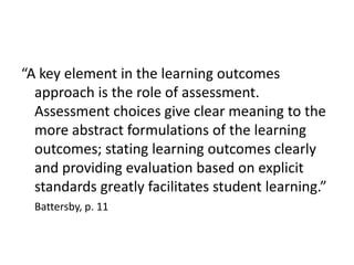 “A key element in the learning outcomes approach is the role of assessment.  Assessment choices give clear meaning to the more abstract formulations of the learning outcomes; stating learning outcomes clearly and providing evaluation based on explicit standards greatly facilitates student learning.”Battersby, p. 11