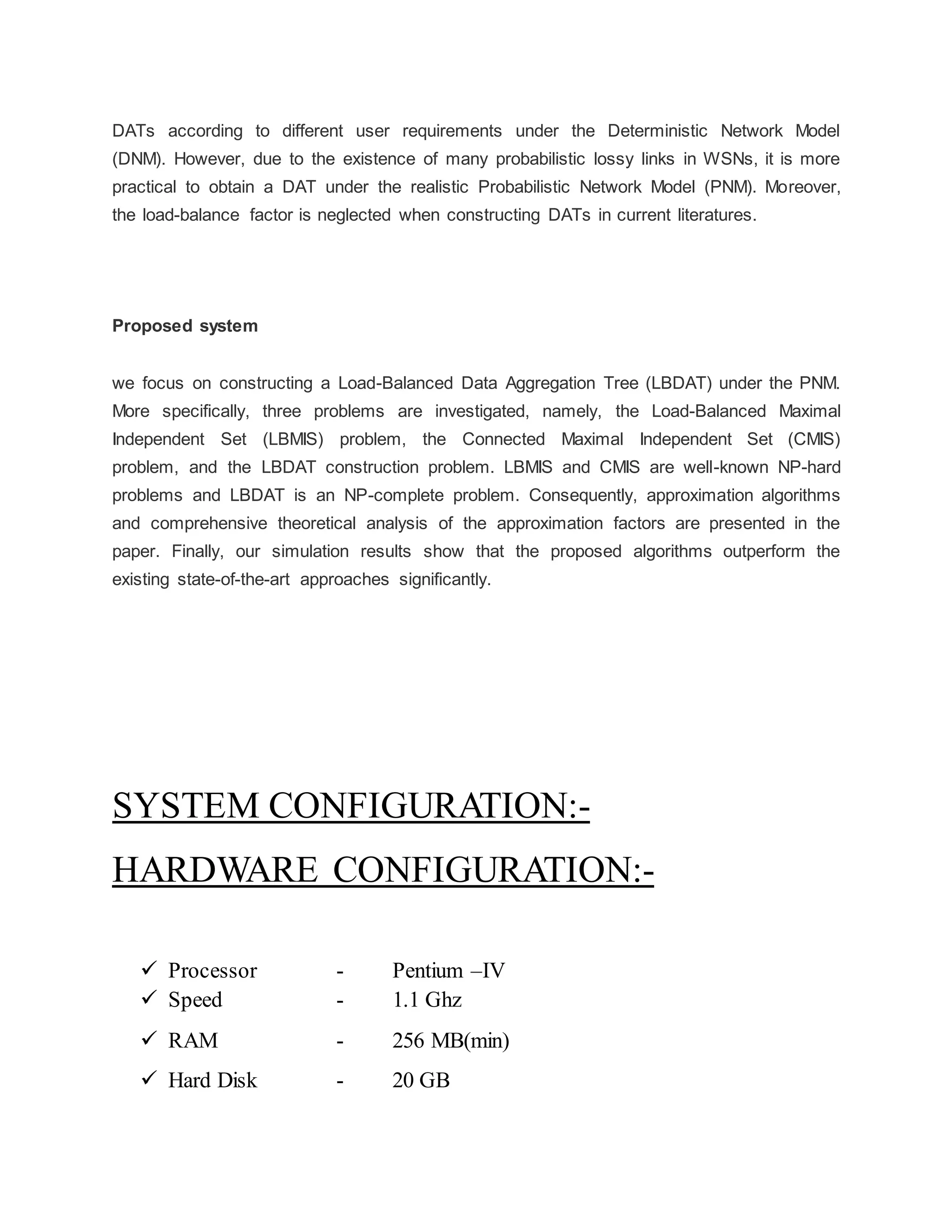 DATs according to different user requirements under the Deterministic Network Model (DNM). However, due to the existence of many probabilistic lossy links in WSNs, it is more practical to obtain a DAT under the realistic Probabilistic Network Model (PNM). Moreover, the load-balance factor is neglected when constructing DATs in current literatures. Proposed system we focus on constructing a Load-Balanced Data Aggregation Tree (LBDAT) under the PNM. More specifically, three problems are investigated, namely, the Load-Balanced Maximal Independent Set (LBMIS) problem, the Connected Maximal Independent Set (CMIS) problem, and the LBDAT construction problem. LBMIS and CMIS are well-known NP-hard problems and LBDAT is an NP-complete problem. Consequently, approximation algorithms and comprehensive theoretical analysis of the approximation factors are presented in the paper. Finally, our simulation results show that the proposed algorithms outperform the existing state-of-the-art approaches significantly. SYSTEM CONFIGURATION:- HARDWARE CONFIGURATION:-  Processor - Pentium –IV  Speed - 1.1 Ghz  RAM - 256 MB(min)  Hard Disk - 20 GB 