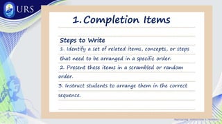 Completion Items
1.
Steps to Write
1. Identify a set of related items, concepts, or steps
that need to be arranged in a specific order.
2. Present these items in a scrambled or random
order.
3. Instruct students to arrange them in the correct
sequence.
 