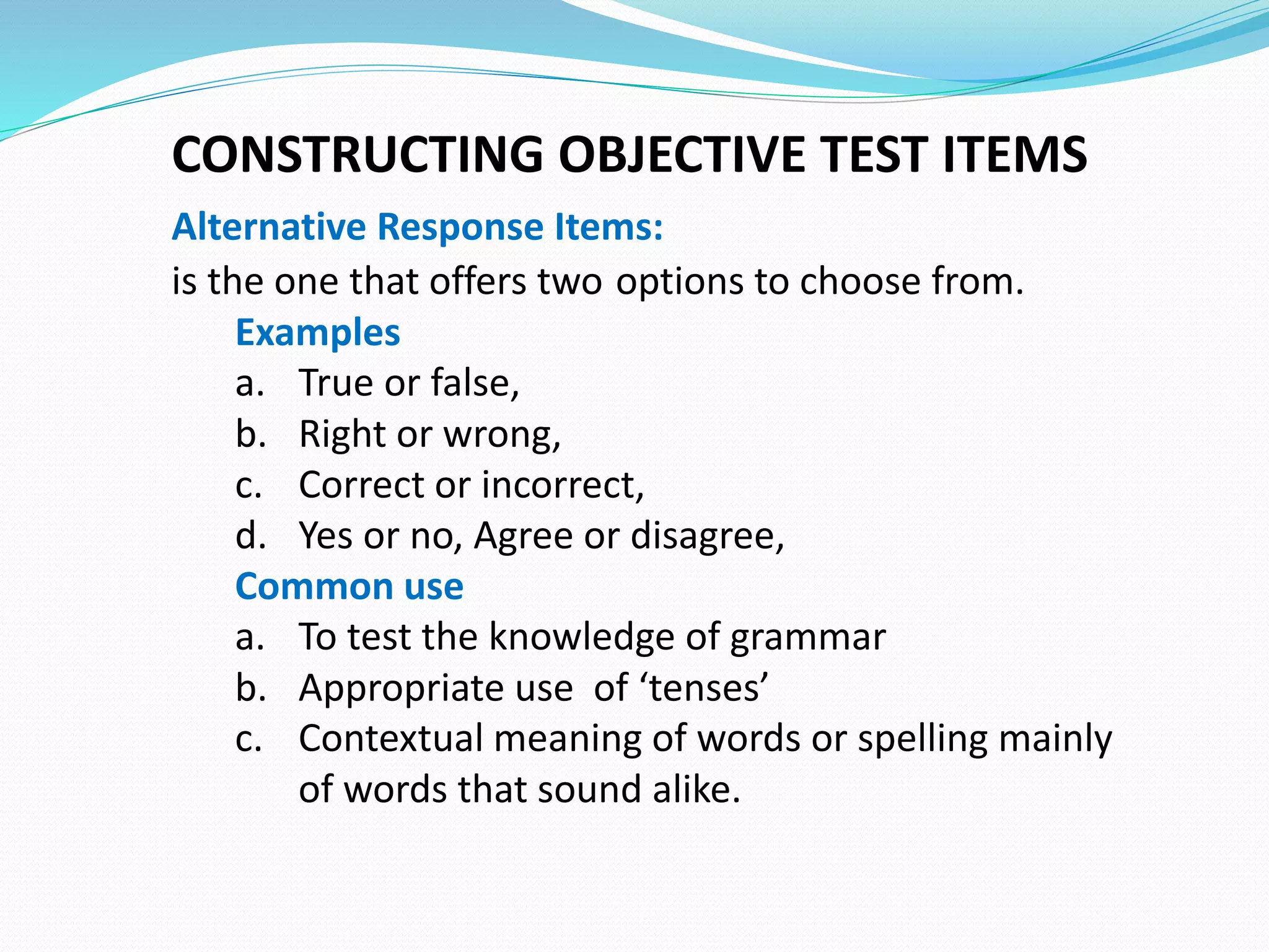 CONSTRUCTING OBJECTIVE TEST ITEMS
Alternative Response Items:
is the one that offers two options to choose from.
Examples
a. True or false,
b. Right or wrong,
c. Correct or incorrect,
d. Yes or no, Agree or disagree,
Common use
a. To test the knowledge of grammar
b. Appropriate use of ‘tenses’
c. Contextual meaning of words or spelling mainly
of words that sound alike.
 