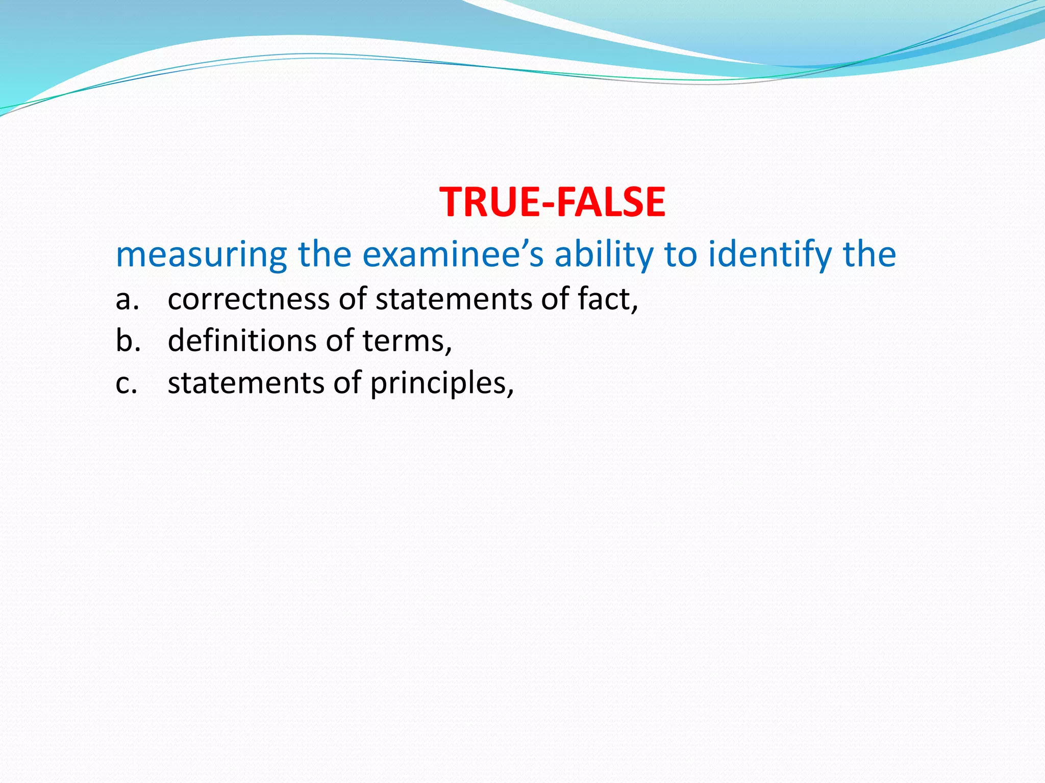 TRUE-FALSE
measuring the examinee’s ability to identify the
a. correctness of statements of fact,
b. definitions of terms,
c. statements of principles,
 