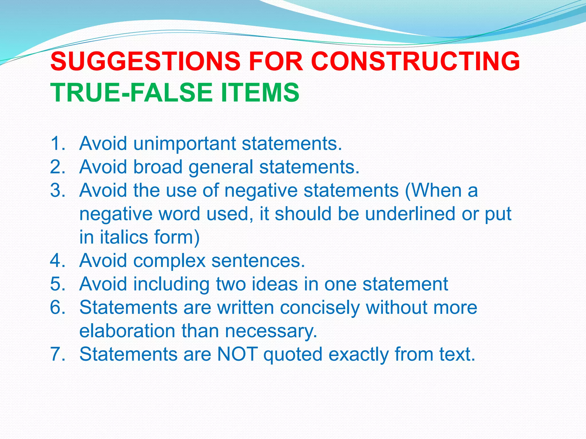 SUGGESTIONS FOR CONSTRUCTING
TRUE-FALSE ITEMS
1. Avoid unimportant statements.
2. Avoid broad general statements.
3. Avoid the use of negative statements (When a
negative word used, it should be underlined or put
in italics form)
4. Avoid complex sentences.
5. Avoid including two ideas in one statement
6. Statements are written concisely without more
elaboration than necessary.
7. Statements are NOT quoted exactly from text.
 