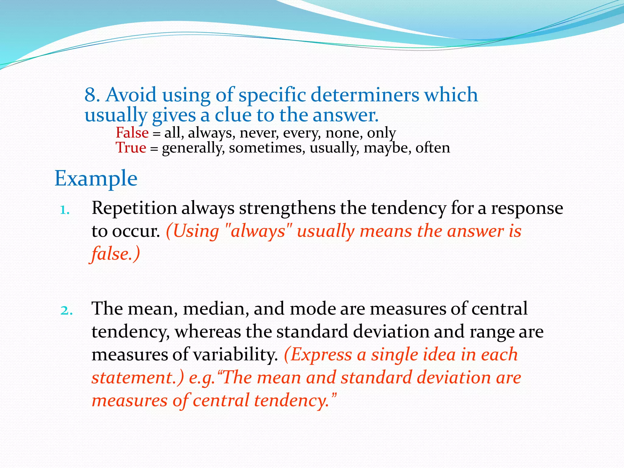 8. Avoid using of specific determiners which
usually gives a clue to the answer.
False = all, always, never, every, none, only
True = generally, sometimes, usually, maybe, often
Example
1. Repetition always strengthens the tendency for a response
to occur. (Using "always" usually means the answer is
false.)
2. The mean, median, and mode are measures of central
tendency, whereas the standard deviation and range are
measures of variability. (Express a single idea in each
statement.) e.g.“The mean and standard deviation are
measures of central tendency.”
 