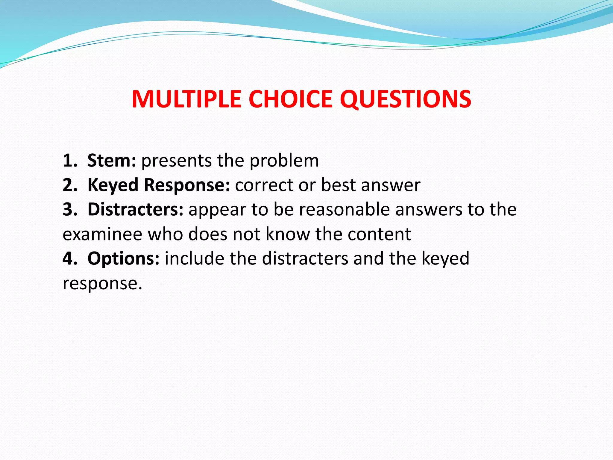 MULTIPLE CHOICE QUESTIONS
1. Stem: presents the problem
2. Keyed Response: correct or best answer
3. Distracters: appear to be reasonable answers to the
examinee who does not know the content
4. Options: include the distracters and the keyed
response.
 