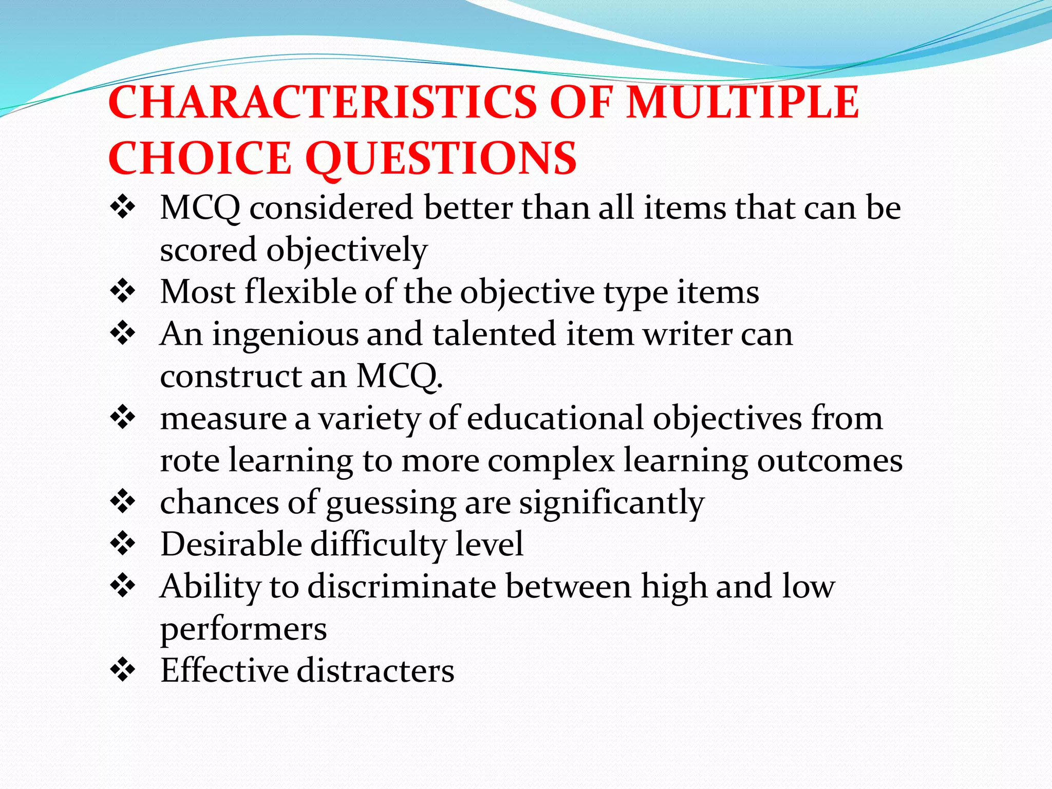 CHARACTERISTICS OF MULTIPLE
CHOICE QUESTIONS
 MCQ considered better than all items that can be
scored objectively
 Most flexible of the objective type items
 An ingenious and talented item writer can
construct an MCQ.
 measure a variety of educational objectives from
rote learning to more complex learning outcomes
 chances of guessing are significantly
 Desirable difficulty level
 Ability to discriminate between high and low
performers
 Effective distracters
 