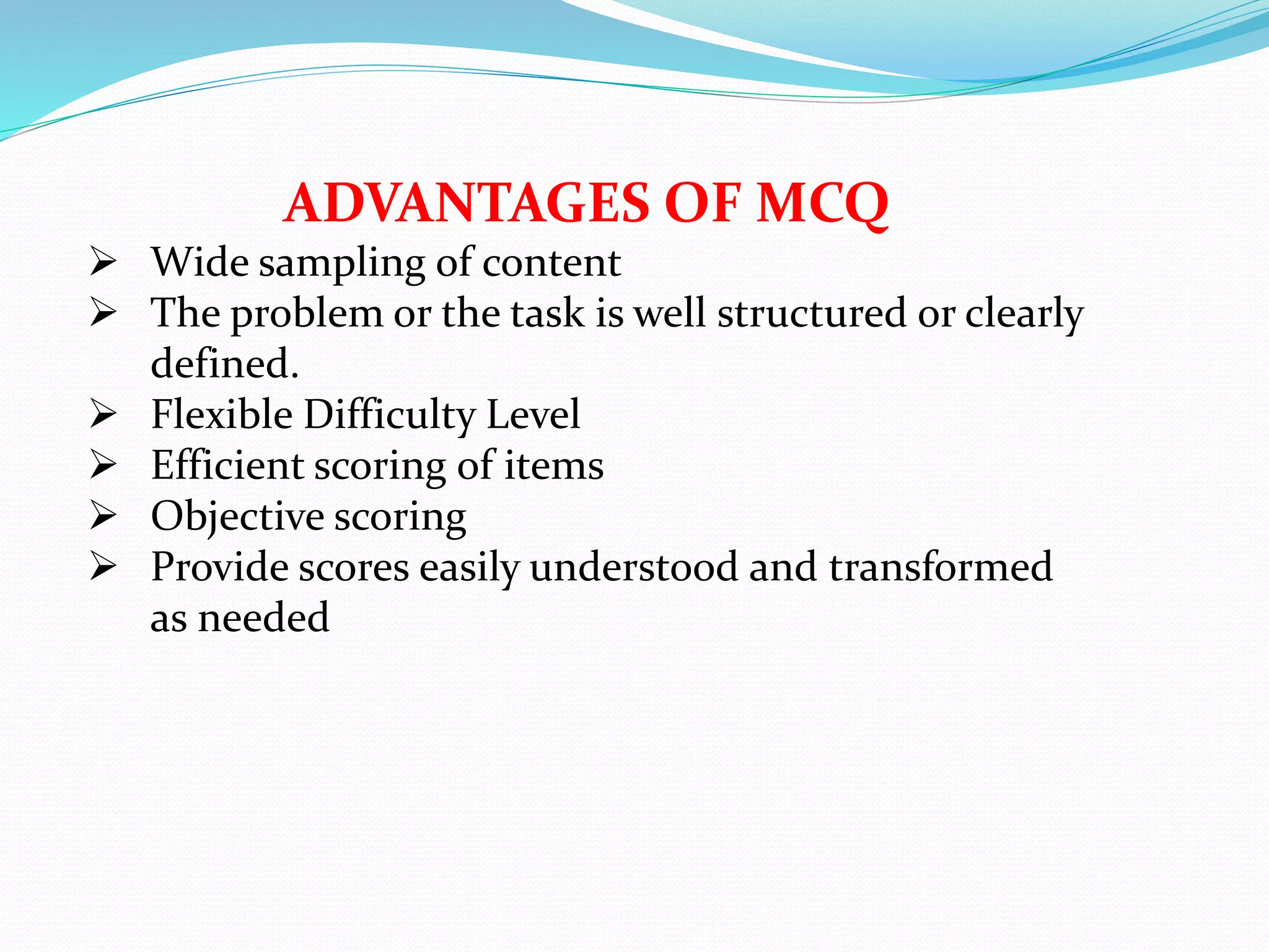 ADVANTAGES OF MCQ
 Wide sampling of content
 The problem or the task is well structured or clearly
defined.
 Flexible Difficulty Level
 Efficient scoring of items
 Objective scoring
 Provide scores easily understood and transformed
as needed
 