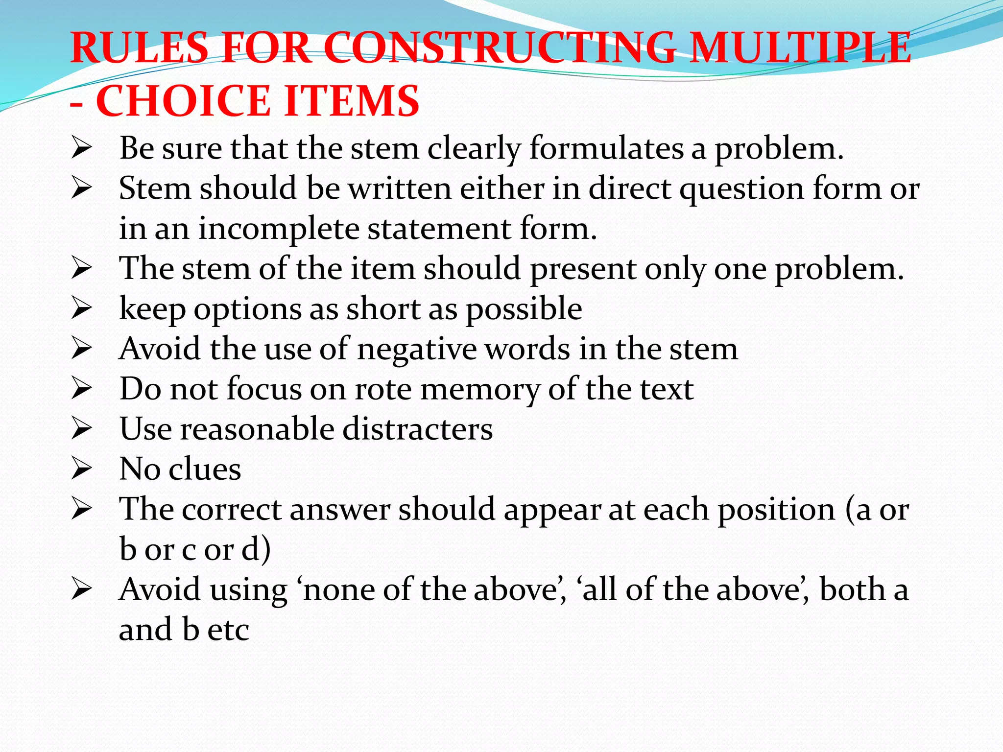 RULES FOR CONSTRUCTING MULTIPLE
- CHOICE ITEMS
 Be sure that the stem clearly formulates a problem.
 Stem should be written either in direct question form or
in an incomplete statement form.
 The stem of the item should present only one problem.
 keep options as short as possible
 Avoid the use of negative words in the stem
 Do not focus on rote memory of the text
 Use reasonable distracters
 No clues
 The correct answer should appear at each position (a or
b or c or d)
 Avoid using ‘none of the above’, ‘all of the above’, both a
and b etc
 