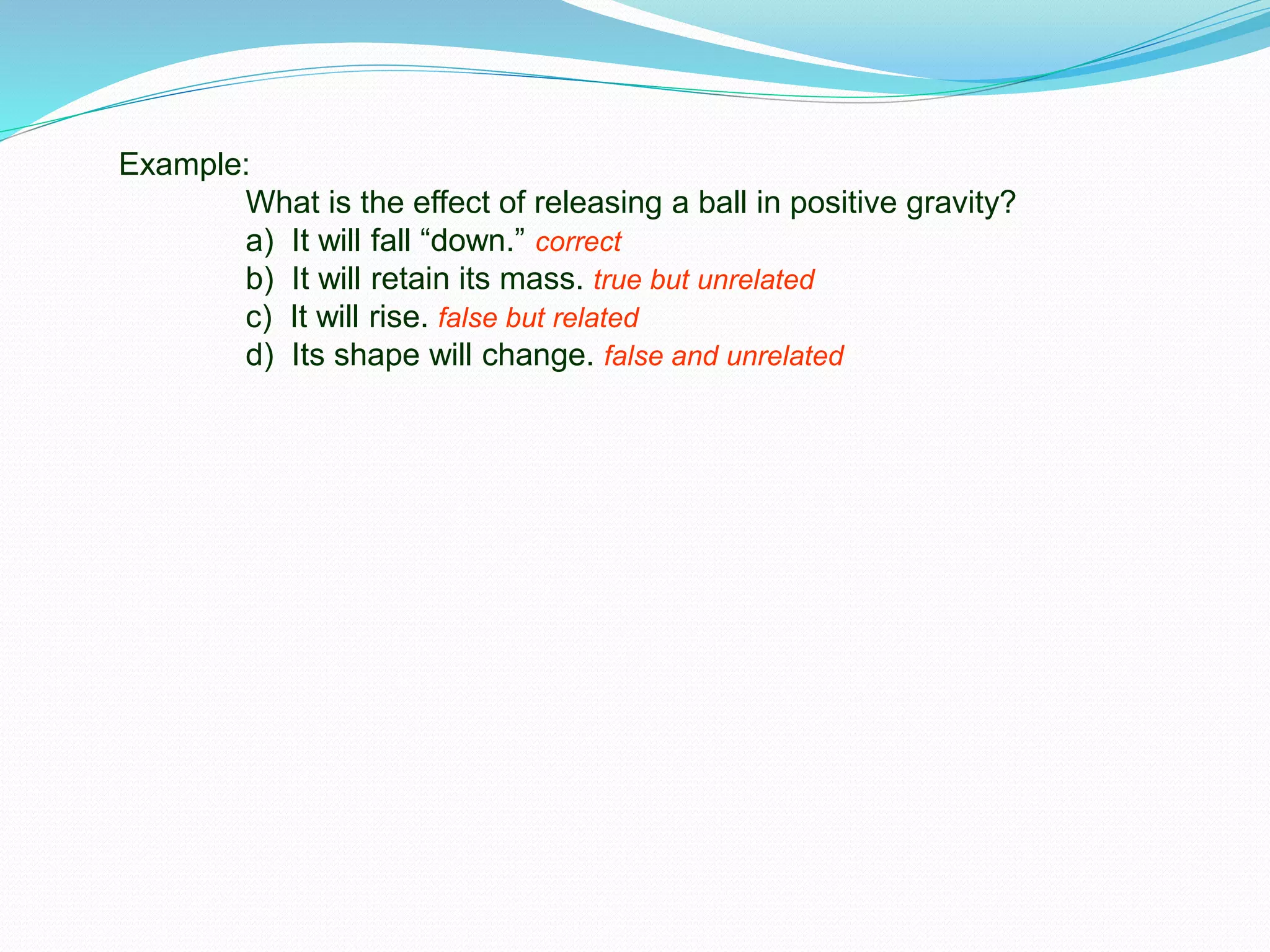 Example:
What is the effect of releasing a ball in positive gravity?
a) It will fall “down.” correct
b) It will retain its mass. true but unrelated
c) It will rise. false but related
d) Its shape will change. false and unrelated
 