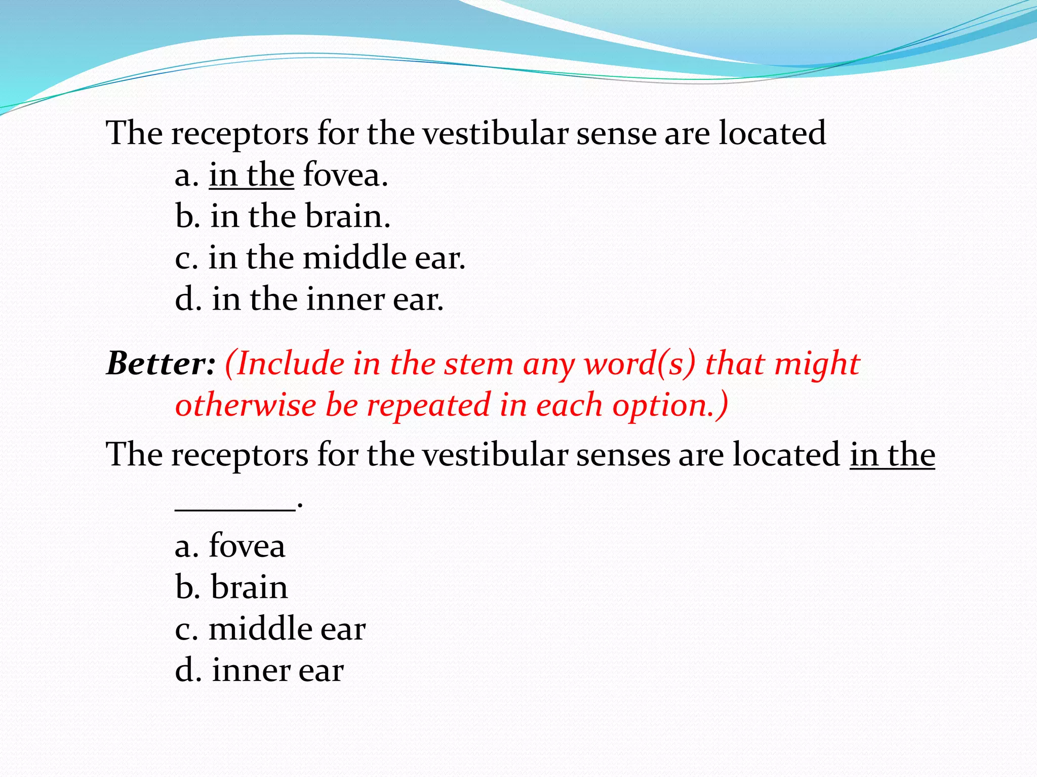 The receptors for the vestibular sense are located
a. in the fovea.
b. in the brain.
c. in the middle ear.
d. in the inner ear.
Better: (Include in the stem any word(s) that might
otherwise be repeated in each option.)
The receptors for the vestibular senses are located in the
_______.
a. fovea
b. brain
c. middle ear
d. inner ear
 