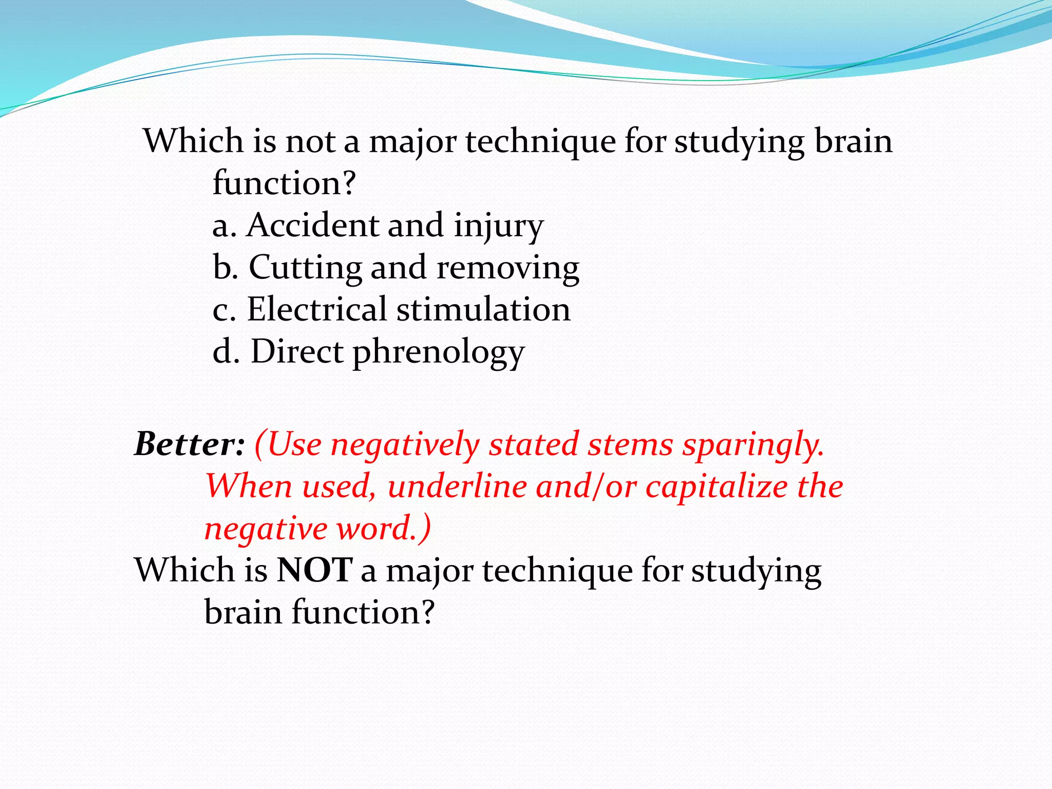 Which is not a major technique for studying brain
function?
a. Accident and injury
b. Cutting and removing
c. Electrical stimulation
d. Direct phrenology
Better: (Use negatively stated stems sparingly.
When used, underline and/or capitalize the
negative word.)
Which is NOT a major technique for studying
brain function?
 