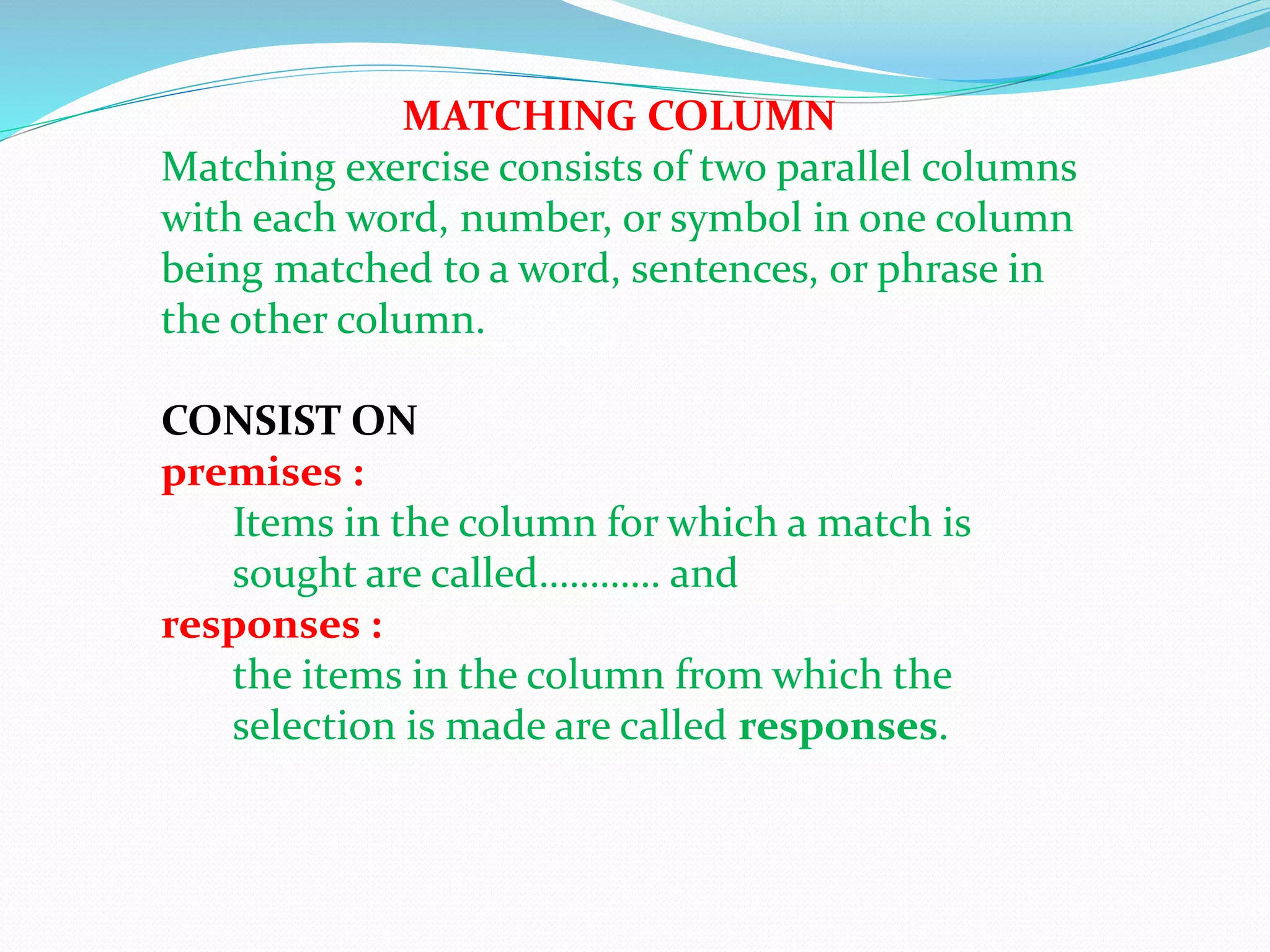 MATCHING COLUMN
Matching exercise consists of two parallel columns
with each word, number, or symbol in one column
being matched to a word, sentences, or phrase in
the other column.
CONSIST ON
premises :
Items in the column for which a match is
sought are called………… and
responses :
the items in the column from which the
selection is made are called responses.
 