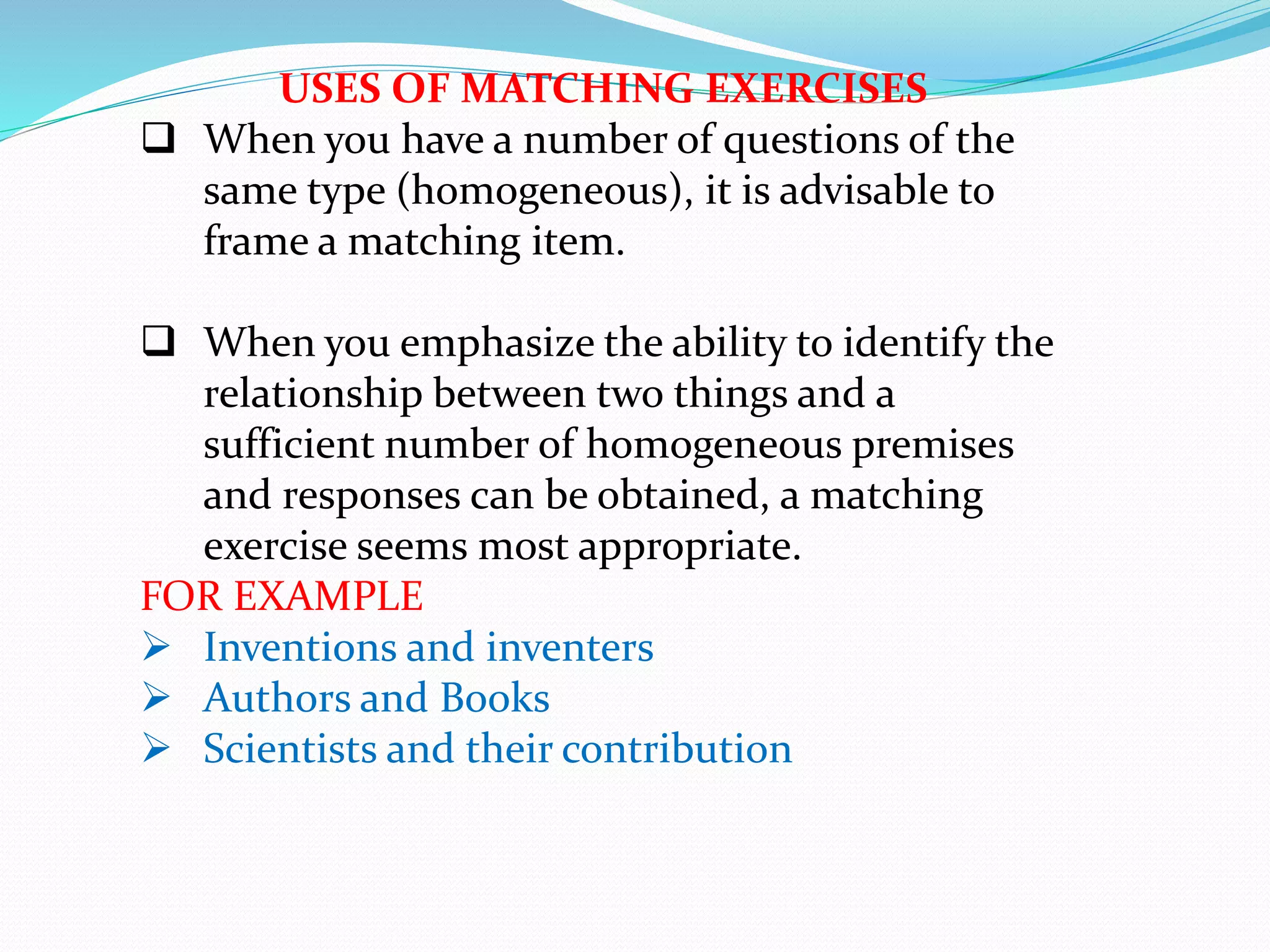 USES OF MATCHING EXERCISES
 When you have a number of questions of the
same type (homogeneous), it is advisable to
frame a matching item.
 When you emphasize the ability to identify the
relationship between two things and a
sufficient number of homogeneous premises
and responses can be obtained, a matching
exercise seems most appropriate.
FOR EXAMPLE
 Inventions and inventers
 Authors and Books
 Scientists and their contribution
 