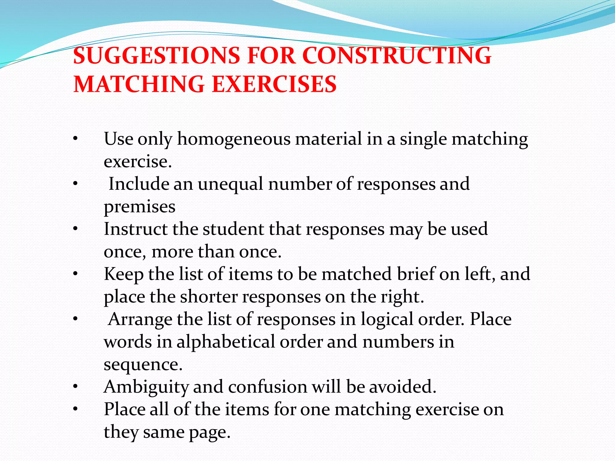 SUGGESTIONS FOR CONSTRUCTING
MATCHING EXERCISES
• Use only homogeneous material in a single matching
exercise.
• Include an unequal number of responses and
premises
• Instruct the student that responses may be used
once, more than once.
• Keep the list of items to be matched brief on left, and
place the shorter responses on the right.
• Arrange the list of responses in logical order. Place
words in alphabetical order and numbers in
sequence.
• Ambiguity and confusion will be avoided.
• Place all of the items for one matching exercise on
they same page.
 