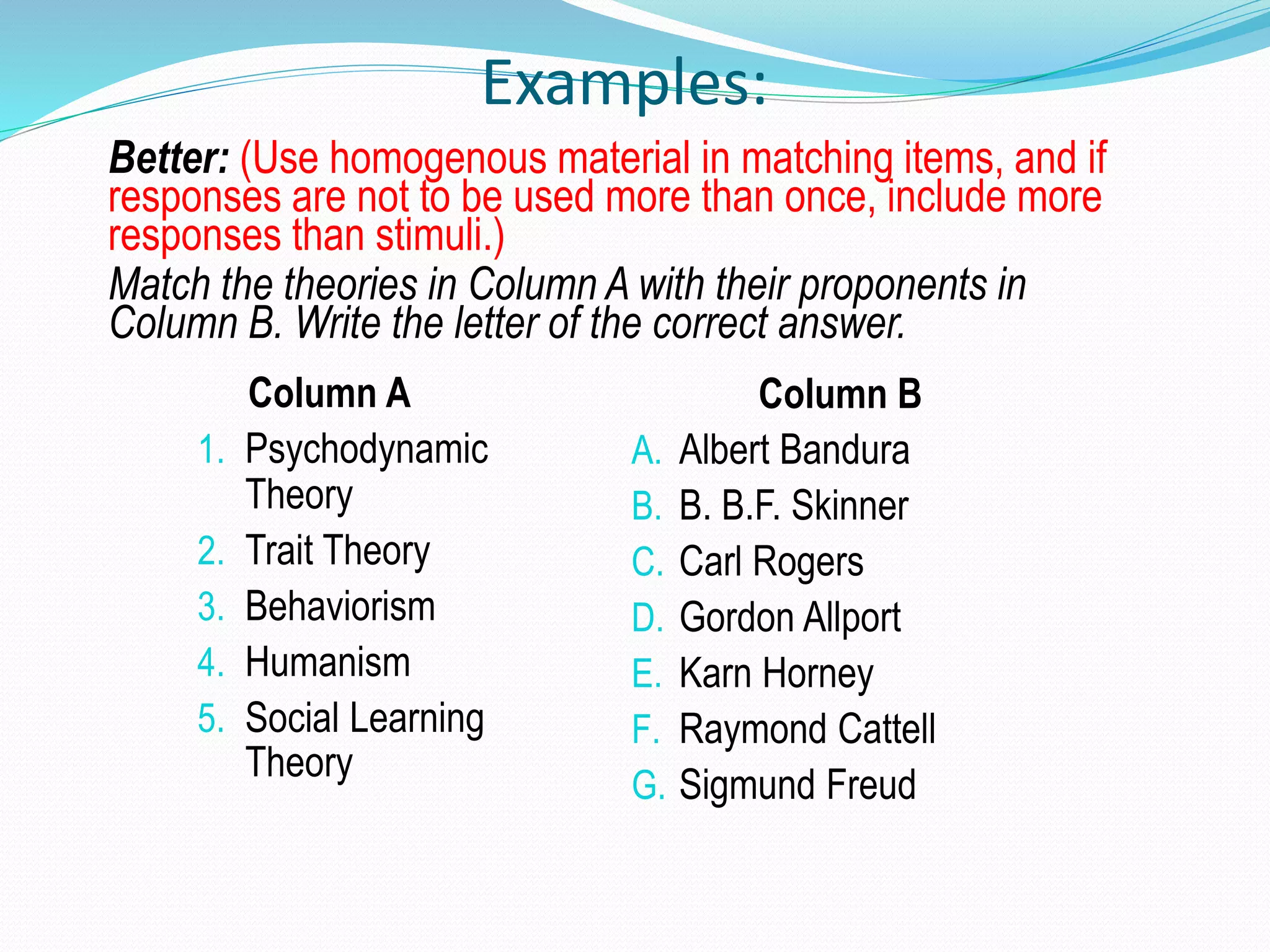 Examples:
Better: (Use homogenous material in matching items, and if
responses are not to be used more than once, include more
responses than stimuli.)
Match the theories in Column A with their proponents in
Column B. Write the letter of the correct answer.
Column A
1. Psychodynamic
Theory
2. Trait Theory
3. Behaviorism
4. Humanism
5. Social Learning
Theory
Column B
A. Albert Bandura
B. B. B.F. Skinner
C. Carl Rogers
D. Gordon Allport
E. Karn Horney
F. Raymond Cattell
G. Sigmund Freud
 