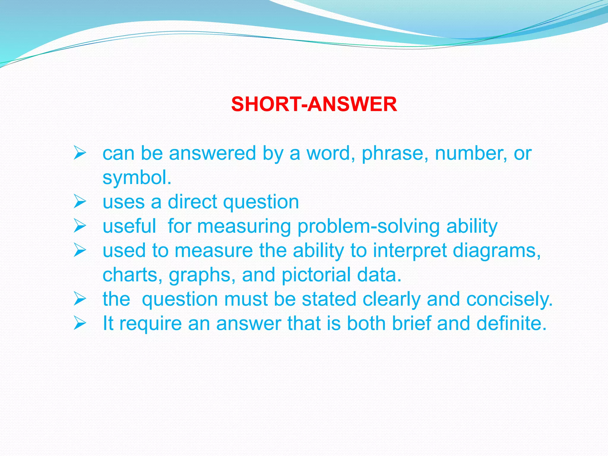 SHORT-ANSWER
 can be answered by a word, phrase, number, or
symbol.
 uses a direct question
 useful for measuring problem-solving ability
 used to measure the ability to interpret diagrams,
charts, graphs, and pictorial data.
 the question must be stated clearly and concisely.
 It require an answer that is both brief and definite.
 