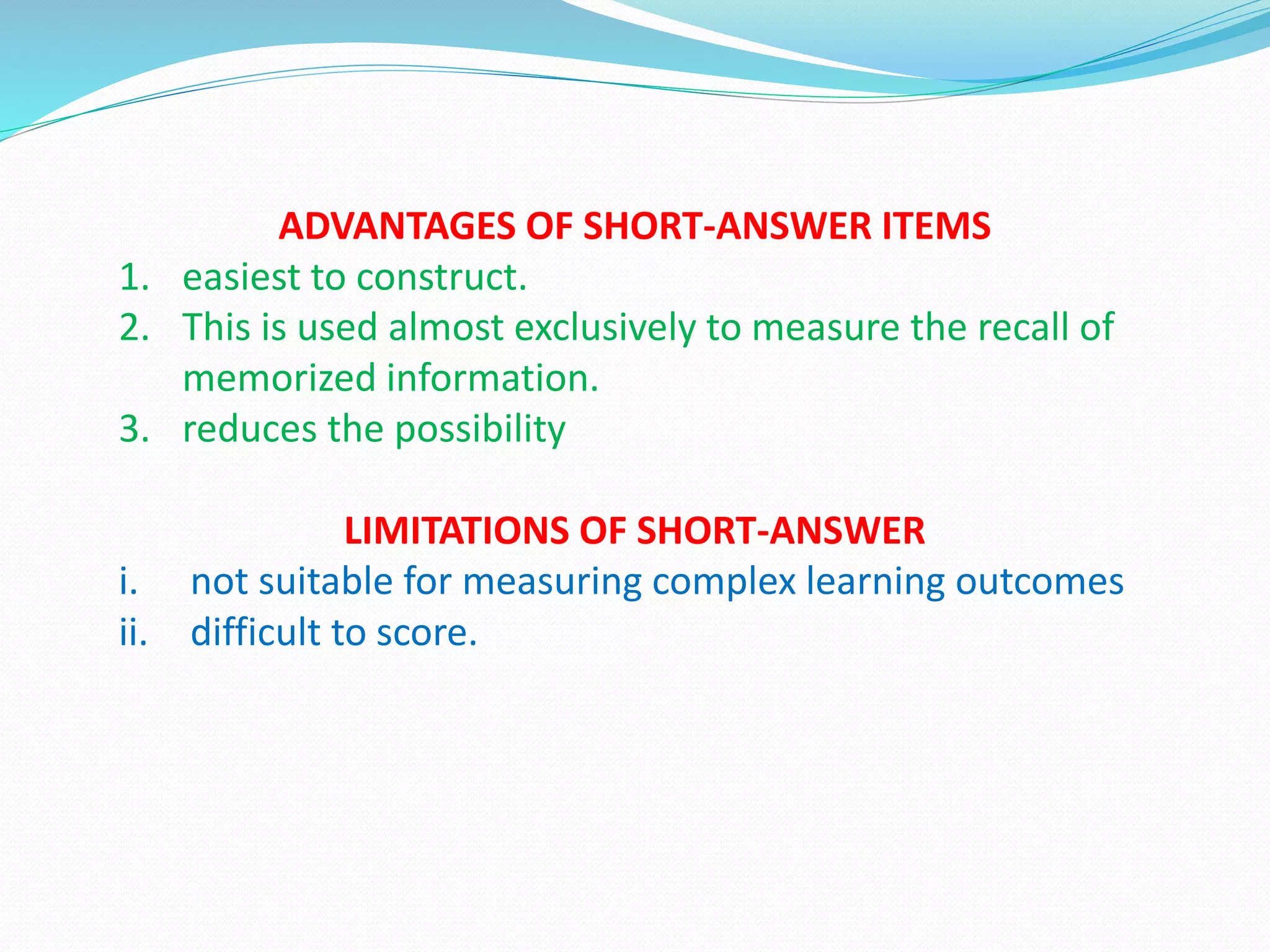 ADVANTAGES OF SHORT-ANSWER ITEMS
1. easiest to construct.
2. This is used almost exclusively to measure the recall of
memorized information.
3. reduces the possibility
LIMITATIONS OF SHORT-ANSWER
i. not suitable for measuring complex learning outcomes
ii. difficult to score.
 