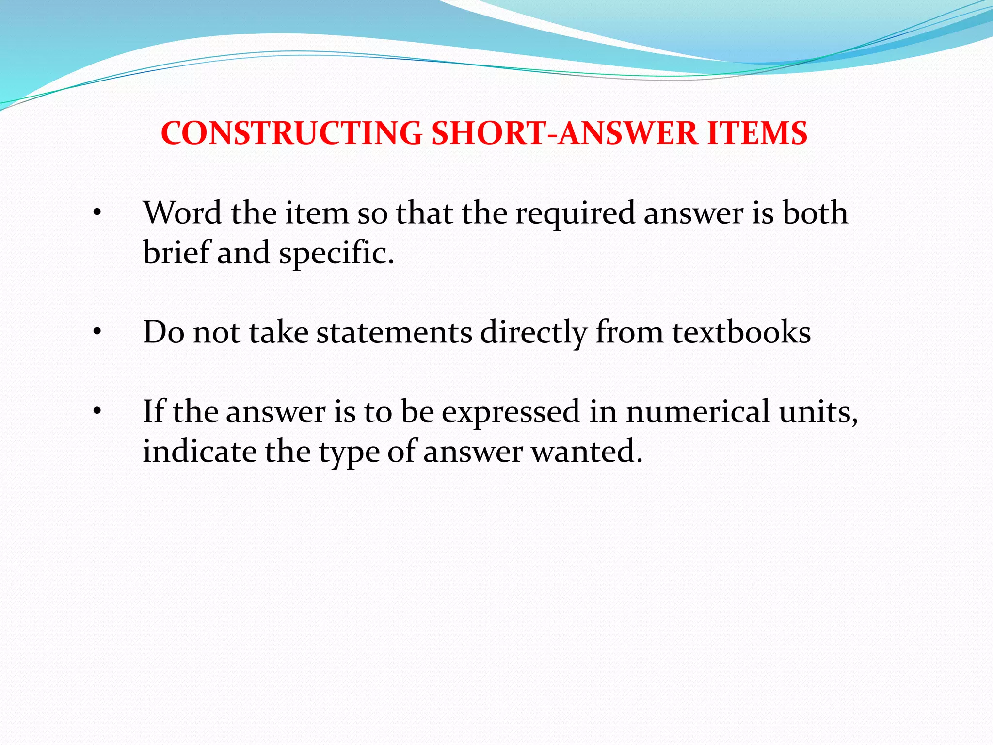CONSTRUCTING SHORT-ANSWER ITEMS
• Word the item so that the required answer is both
brief and specific.
• Do not take statements directly from textbooks
• If the answer is to be expressed in numerical units,
indicate the type of answer wanted.
 
