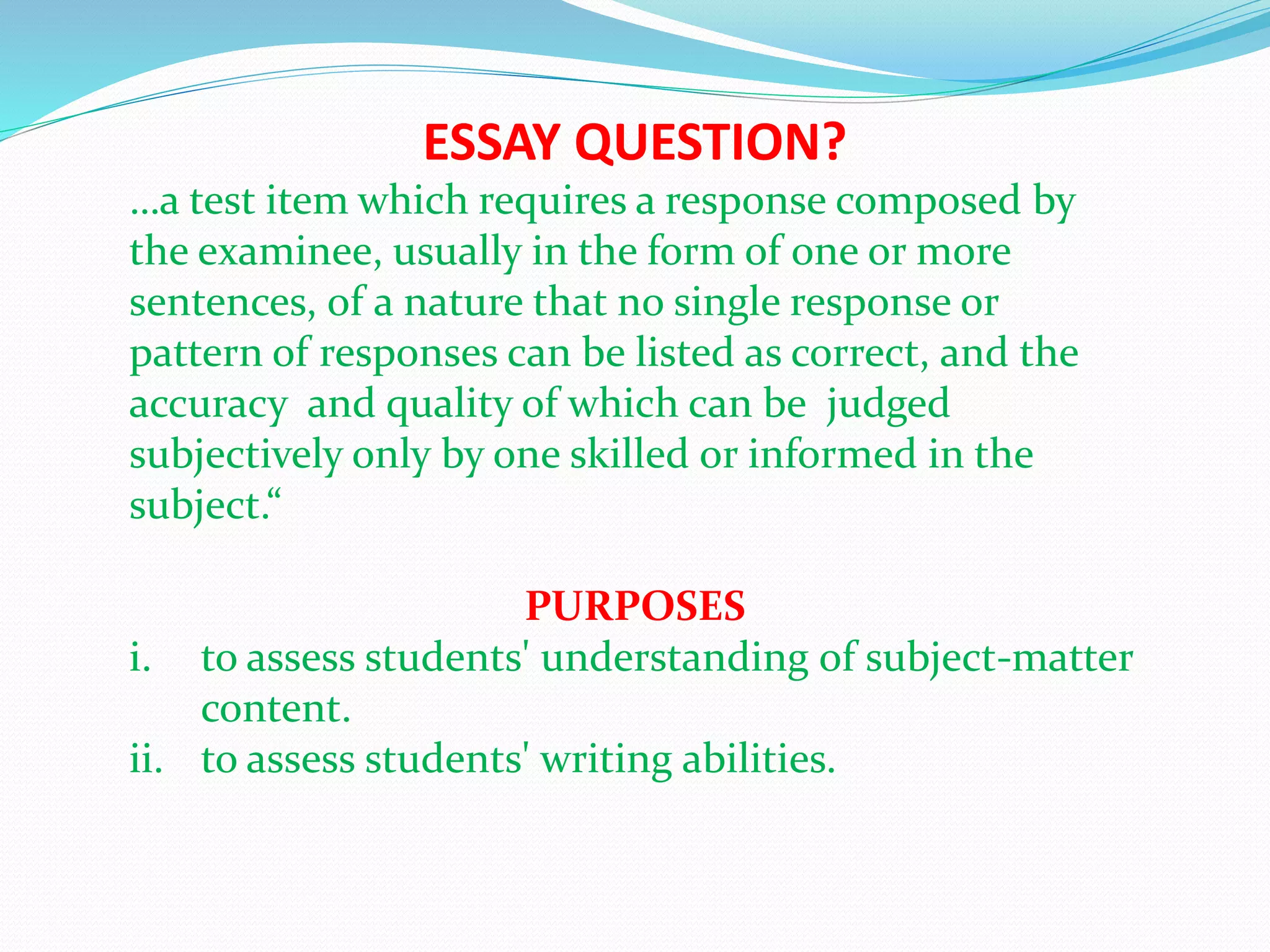 ESSAY QUESTION?
…a test item which requires a response composed by
the examinee, usually in the form of one or more
sentences, of a nature that no single response or
pattern of responses can be listed as correct, and the
accuracy and quality of which can be judged
subjectively only by one skilled or informed in the
subject.“
PURPOSES
i. to assess students' understanding of subject-matter
content.
ii. to assess students' writing abilities.
 