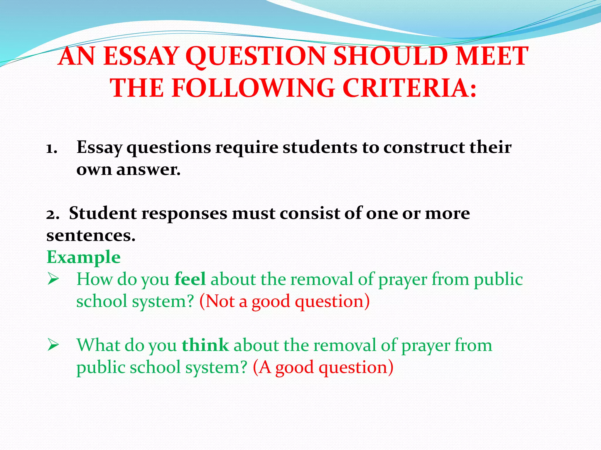 AN ESSAY QUESTION SHOULD MEET
THE FOLLOWING CRITERIA:
1. Essay questions require students to construct their
own answer.
2. Student responses must consist of one or more
sentences.
Example
 How do you feel about the removal of prayer from public
school system? (Not a good question)
 What do you think about the removal of prayer from
public school system? (A good question)
 