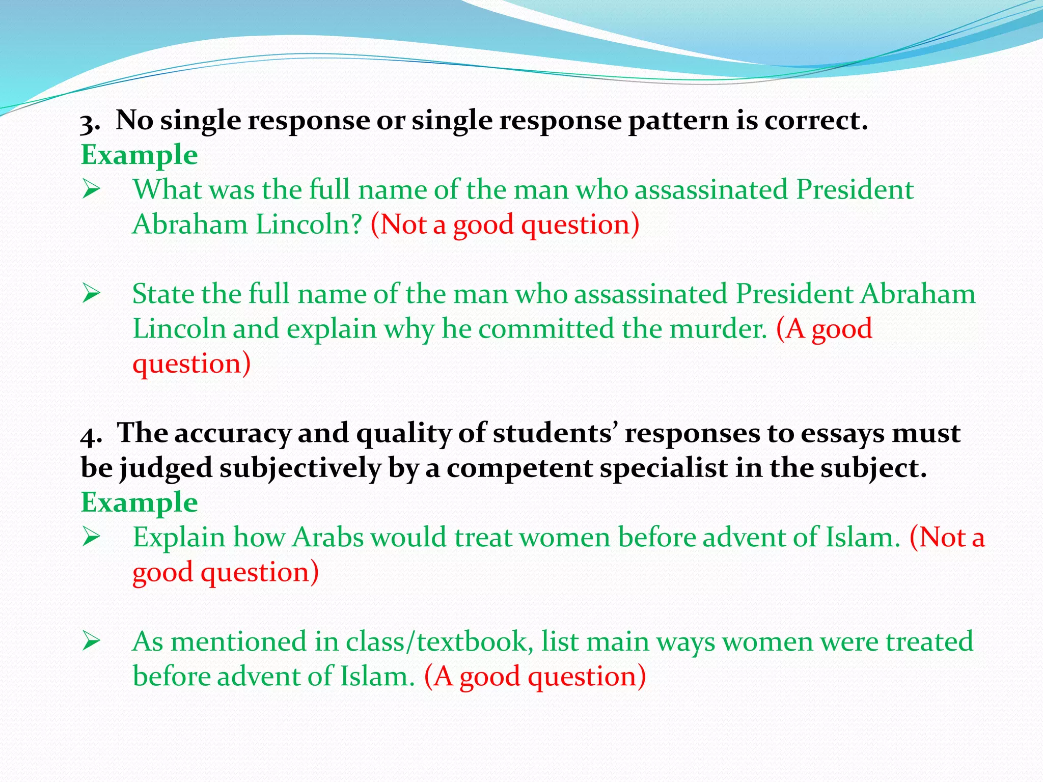 3. No single response or single response pattern is correct.
Example
 What was the full name of the man who assassinated President
Abraham Lincoln? (Not a good question)
 State the full name of the man who assassinated President Abraham
Lincoln and explain why he committed the murder. (A good
question)
4. The accuracy and quality of students’ responses to essays must
be judged subjectively by a competent specialist in the subject.
Example
 Explain how Arabs would treat women before advent of Islam. (Not a
good question)
 As mentioned in class/textbook, list main ways women were treated
before advent of Islam. (A good question)
 