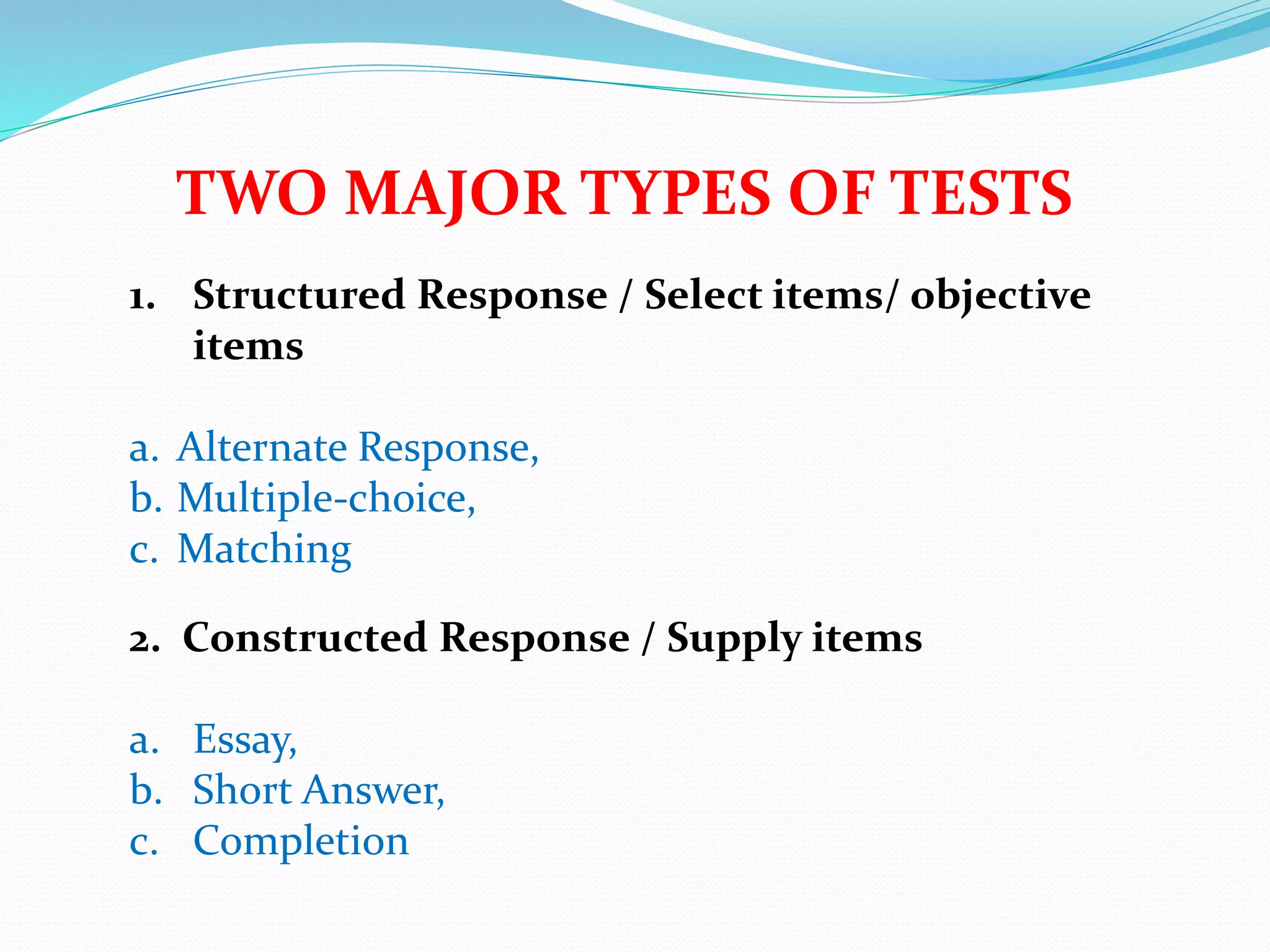 TWO MAJOR TYPES OF TESTS
1. Structured Response / Select items/ objective
items
a. Alternate Response,
b. Multiple-choice,
c. Matching
2. Constructed Response / Supply items
a. Essay,
b. Short Answer,
c. Completion
 