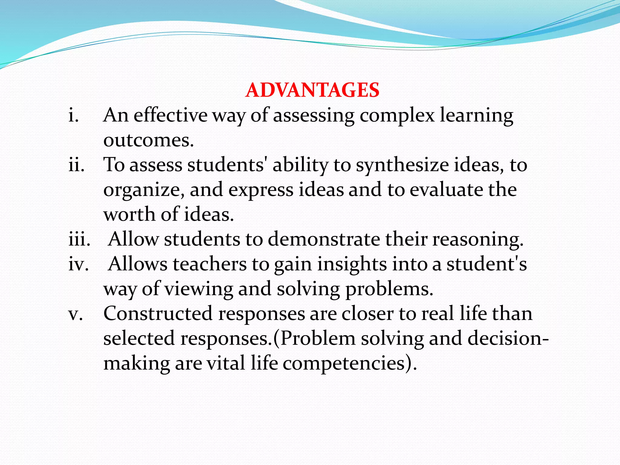 ADVANTAGES
i. An effective way of assessing complex learning
outcomes.
ii. To assess students' ability to synthesize ideas, to
organize, and express ideas and to evaluate the
worth of ideas.
iii. Allow students to demonstrate their reasoning.
iv. Allows teachers to gain insights into a student's
way of viewing and solving problems.
v. Constructed responses are closer to real life than
selected responses.(Problem solving and decision-
making are vital life competencies).
 