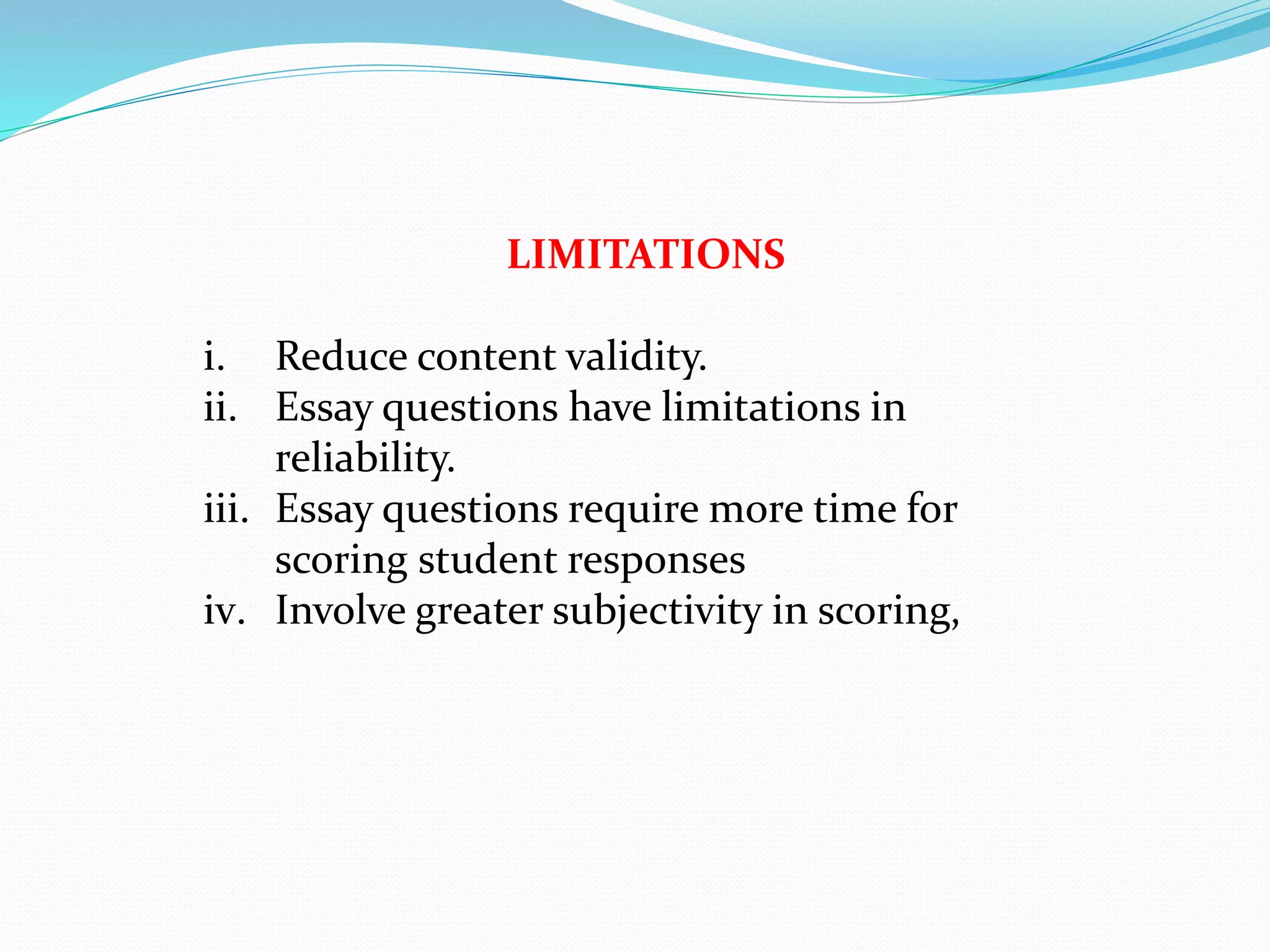 LIMITATIONS
i. Reduce content validity.
ii. Essay questions have limitations in
reliability.
iii. Essay questions require more time for
scoring student responses
iv. Involve greater subjectivity in scoring,
 