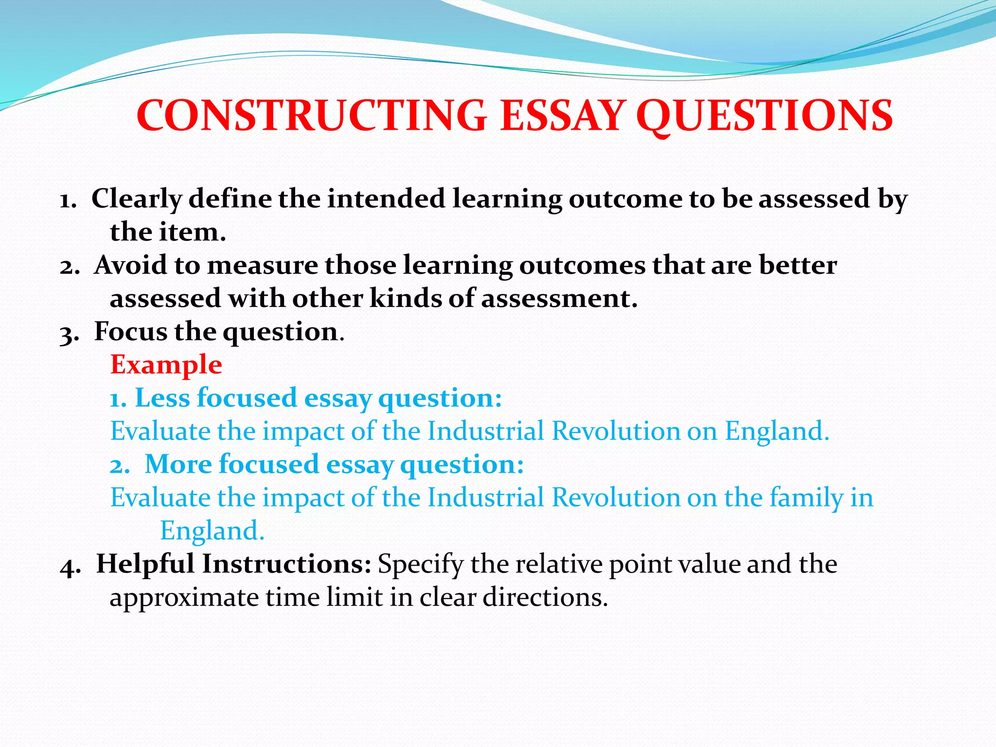 CONSTRUCTING ESSAY QUESTIONS
1. Clearly define the intended learning outcome to be assessed by
the item.
2. Avoid to measure those learning outcomes that are better
assessed with other kinds of assessment.
3. Focus the question.
Example
1. Less focused essay question:
Evaluate the impact of the Industrial Revolution on England.
2. More focused essay question:
Evaluate the impact of the Industrial Revolution on the family in
England.
4. Helpful Instructions: Specify the relative point value and the
approximate time limit in clear directions.
 