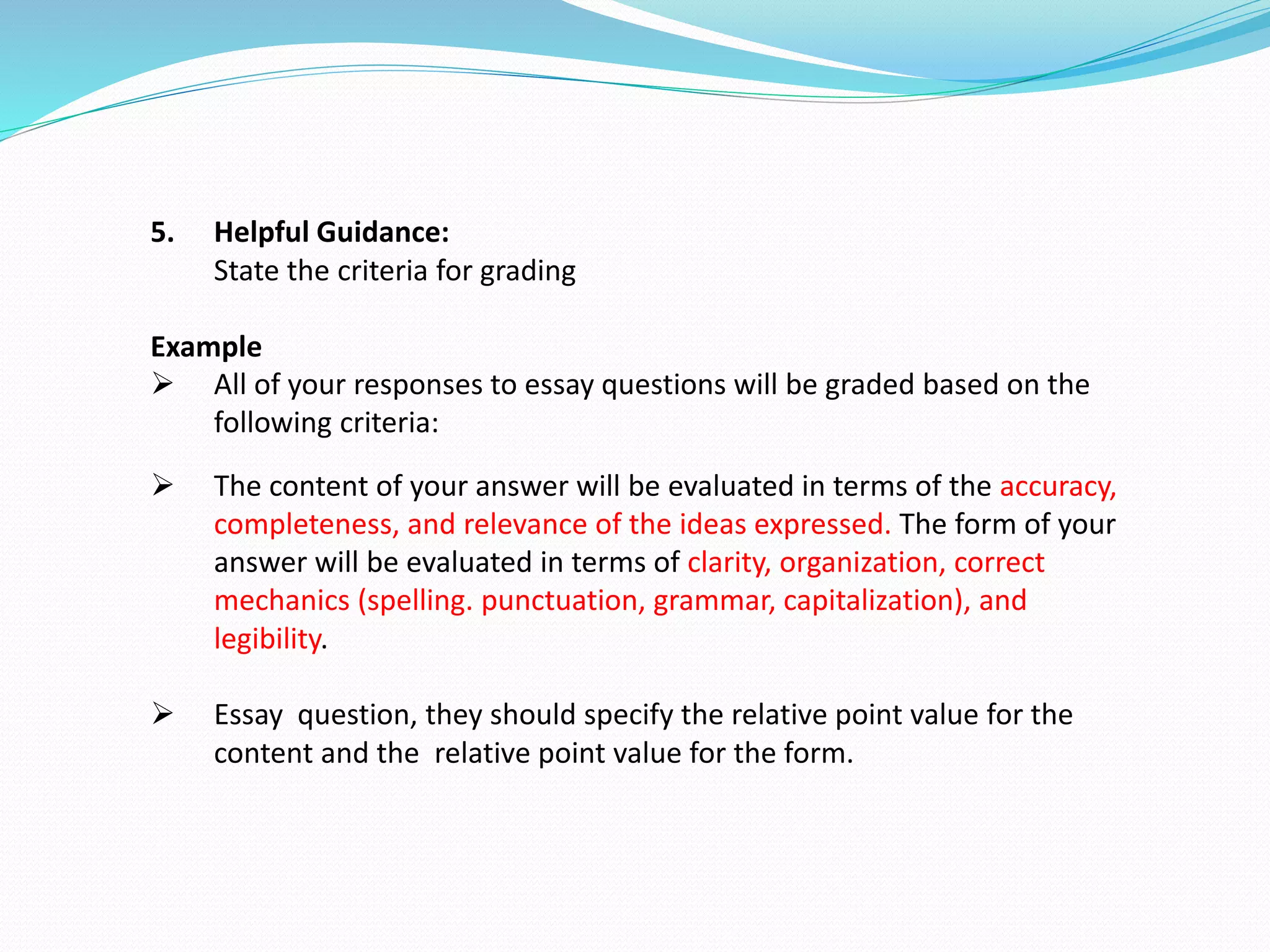 5. Helpful Guidance:
State the criteria for grading
Example
 All of your responses to essay questions will be graded based on the
following criteria:
 The content of your answer will be evaluated in terms of the accuracy,
completeness, and relevance of the ideas expressed. The form of your
answer will be evaluated in terms of clarity, organization, correct
mechanics (spelling. punctuation, grammar, capitalization), and
legibility.
 Essay question, they should specify the relative point value for the
content and the relative point value for the form.
 
