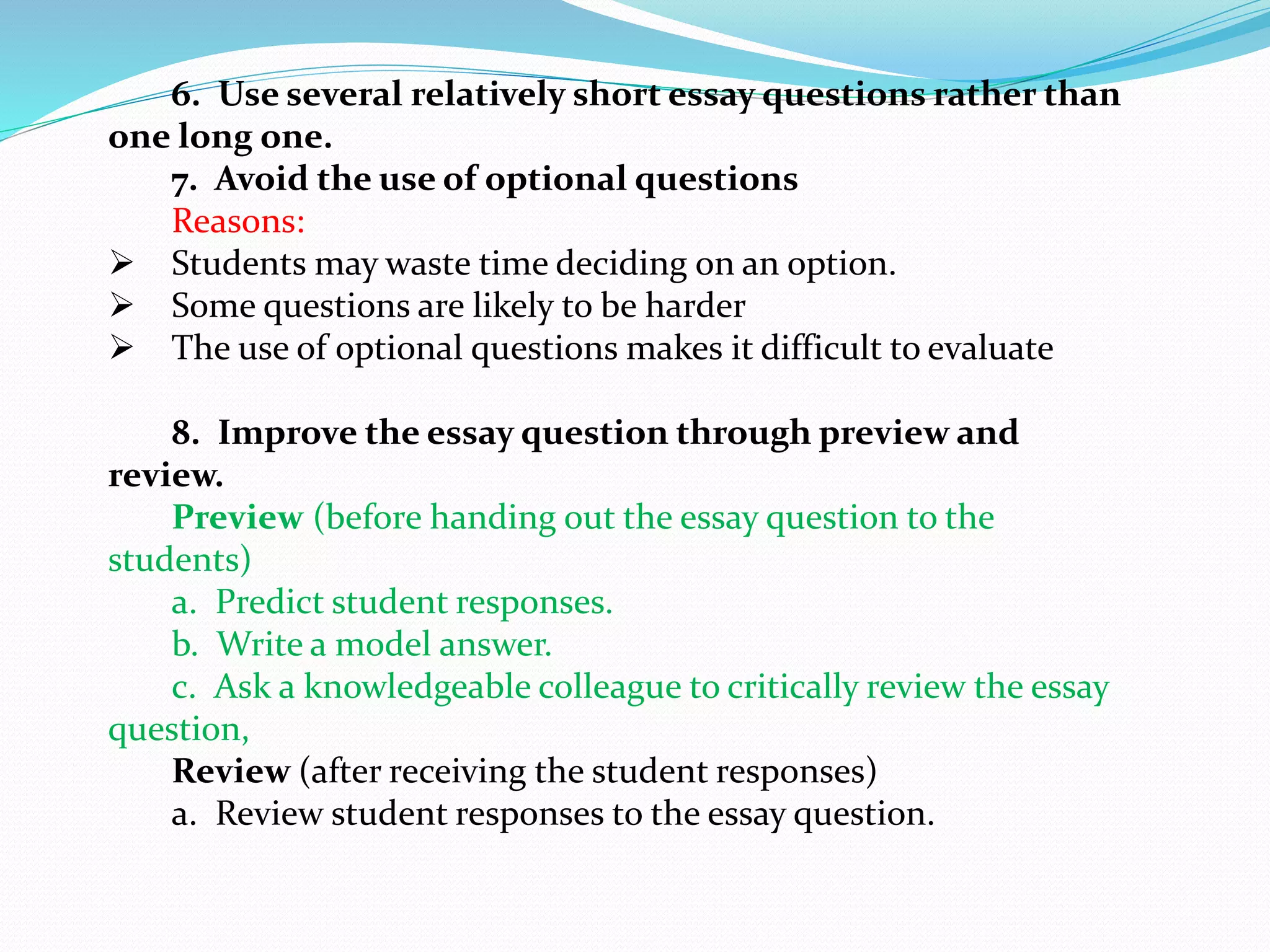 6. Use several relatively short essay questions rather than
one long one.
7. Avoid the use of optional questions
Reasons:
 Students may waste time deciding on an option.
 Some questions are likely to be harder
 The use of optional questions makes it difficult to evaluate
8. Improve the essay question through preview and
review.
Preview (before handing out the essay question to the
students)
a. Predict student responses.
b. Write a model answer.
c. Ask a knowledgeable colleague to critically review the essay
question,
Review (after receiving the student responses)
a. Review student responses to the essay question.
 