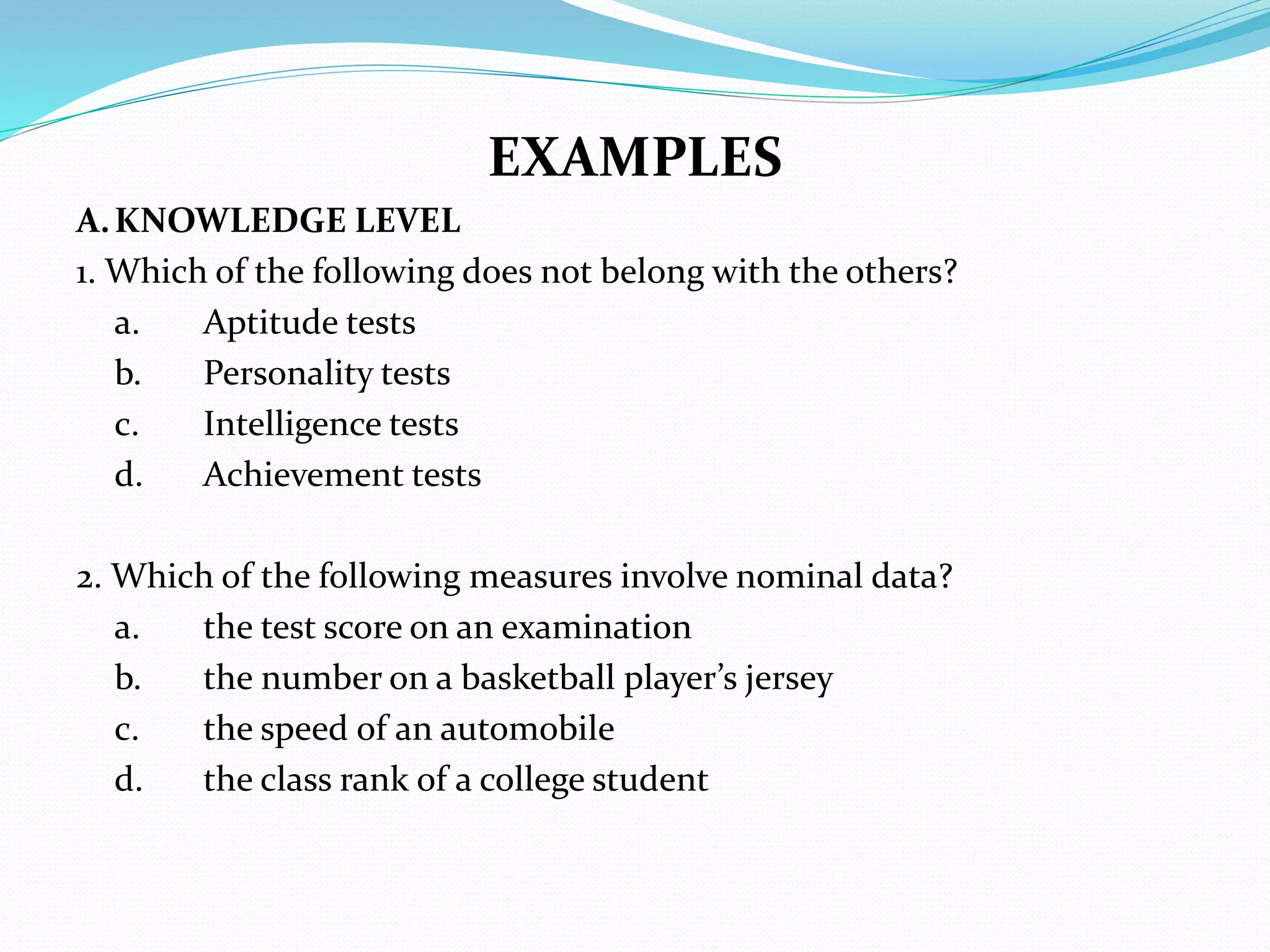 EXAMPLES
A.KNOWLEDGE LEVEL
1. Which of the following does not belong with the others?
a. Aptitude tests
b. Personality tests
c. Intelligence tests
d. Achievement tests
2. Which of the following measures involve nominal data?
a. the test score on an examination
b. the number on a basketball player’s jersey
c. the speed of an automobile
d. the class rank of a college student
 