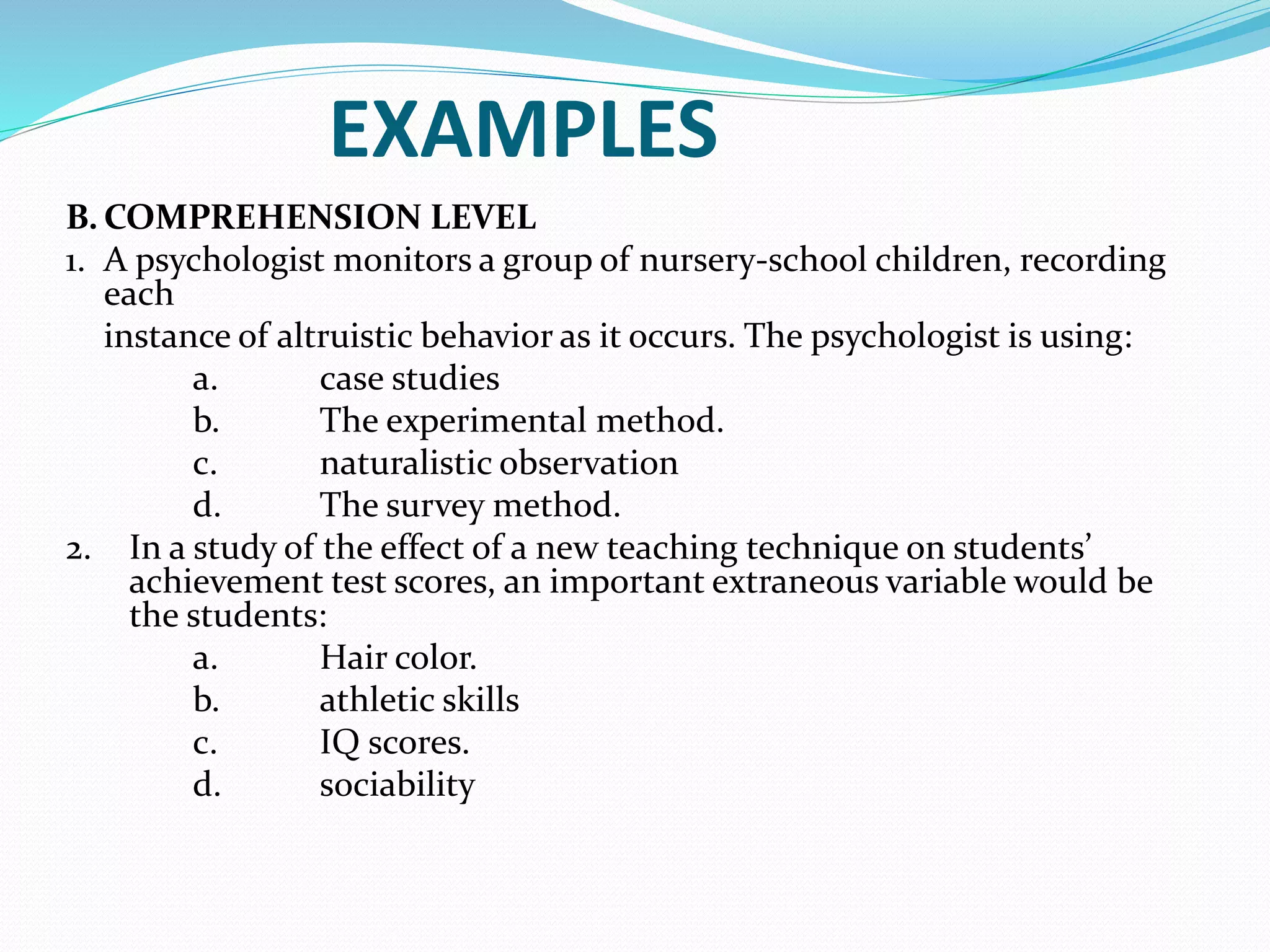 EXAMPLES
B. COMPREHENSION LEVEL
1. A psychologist monitors a group of nursery-school children, recording
each
instance of altruistic behavior as it occurs. The psychologist is using:
a. case studies
b. The experimental method.
c. naturalistic observation
d. The survey method.
2. In a study of the effect of a new teaching technique on students’
achievement test scores, an important extraneous variable would be
the students:
a. Hair color.
b. athletic skills
c. IQ scores.
d. sociability
 