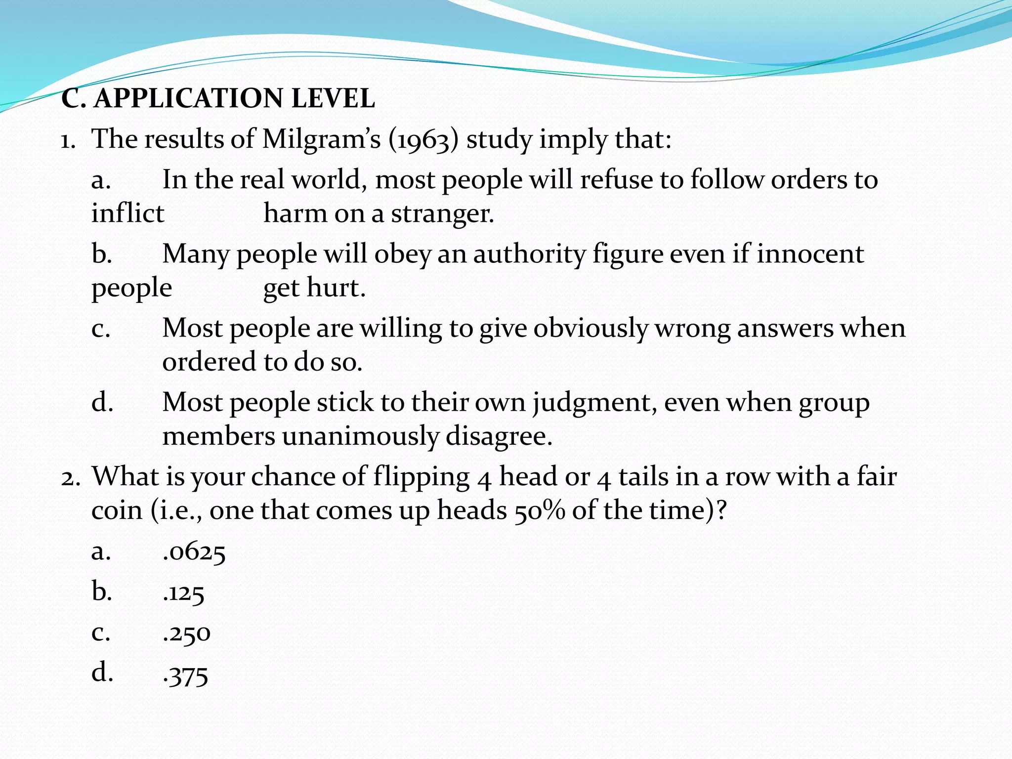 C. APPLICATION LEVEL
1. The results of Milgram’s (1963) study imply that:
a. In the real world, most people will refuse to follow orders to
inflict harm on a stranger.
b. Many people will obey an authority figure even if innocent
people get hurt.
c. Most people are willing to give obviously wrong answers when
ordered to do so.
d. Most people stick to their own judgment, even when group
members unanimously disagree.
2. What is your chance of flipping 4 head or 4 tails in a row with a fair
coin (i.e., one that comes up heads 50% of the time)?
a. .0625
b. .125
c. .250
d. .375
 