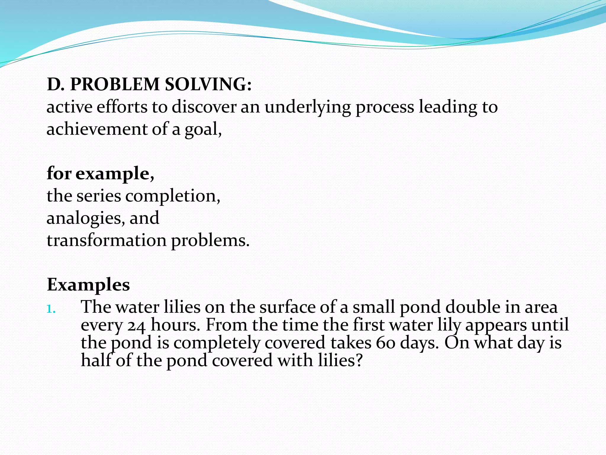 D. PROBLEM SOLVING:
active efforts to discover an underlying process leading to
achievement of a goal,
for example,
the series completion,
analogies, and
transformation problems.
Examples
1. The water lilies on the surface of a small pond double in area
every 24 hours. From the time the first water lily appears until
the pond is completely covered takes 60 days. On what day is
half of the pond covered with lilies?
 