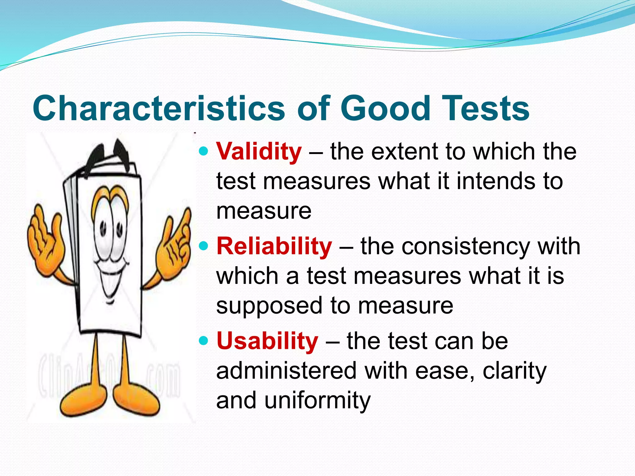 Characteristics of Good Tests
 Validity – the extent to which the
test measures what it intends to
measure
 Reliability – the consistency with
which a test measures what it is
supposed to measure
 Usability – the test can be
administered with ease, clarity
and uniformity
 