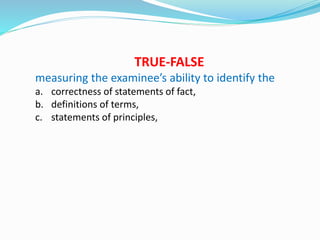 TRUE-FALSE
measuring the examinee’s ability to identify the
a. correctness of statements of fact,
b. definitions of terms,
c. statements of principles,
 