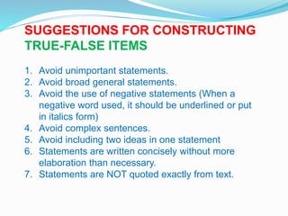 SUGGESTIONS FOR CONSTRUCTING
TRUE-FALSE ITEMS
1. Avoid unimportant statements.
2. Avoid broad general statements.
3. Avoid the use of negative statements (When a
negative word used, it should be underlined or put
in italics form)
4. Avoid complex sentences.
5. Avoid including two ideas in one statement
6. Statements are written concisely without more
elaboration than necessary.
7. Statements are NOT quoted exactly from text.
 