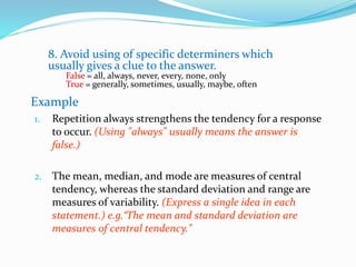 8. Avoid using of specific determiners which
usually gives a clue to the answer.
False = all, always, never, every, none, only
True = generally, sometimes, usually, maybe, often
Example
1. Repetition always strengthens the tendency for a response
to occur. (Using "always" usually means the answer is
false.)
2. The mean, median, and mode are measures of central
tendency, whereas the standard deviation and range are
measures of variability. (Express a single idea in each
statement.) e.g.“The mean and standard deviation are
measures of central tendency.”
 