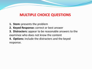 MULTIPLE CHOICE QUESTIONS
1. Stem: presents the problem
2. Keyed Response: correct or best answer
3. Distracters: appear to be reasonable answers to the
examinee who does not know the content
4. Options: include the distracters and the keyed
response.
 