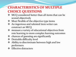 CHARACTERISTICS OF MULTIPLE
CHOICE QUESTIONS
 MCQ considered better than all items that can be
scored objectively
 Most flexible of the objective type items
 An ingenious and talented item writer can
construct an MCQ.
 measure a variety of educational objectives from
rote learning to more complex learning outcomes
 chances of guessing are significantly
 Desirable difficulty level
 Ability to discriminate between high and low
performers
 Effective distracters
 