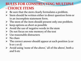 RULES FOR CONSTRUCTING MULTIPLE
- CHOICE ITEMS
 Be sure that the stem clearly formulates a problem.
 Stem should be written either in direct question form or
in an incomplete statement form.
 The stem of the item should present only one problem.
 keep options as short as possible
 Avoid the use of negative words in the stem
 Do not focus on rote memory of the text
 Use reasonable distracters
 No clues
 The correct answer should appear at each position (a or
b or c or d)
 Avoid using ‘none of the above’, ‘all of the above’, both a
and b etc
 