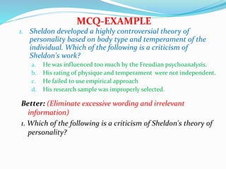 1. Sheldon developed a highly controversial theory of
personality based on body type and temperament of the
individual. Which of the following is a criticism of
Sheldon's work?
a. He was influenced too much by the Freudian psychoanalysis.
b. His rating of physique and temperament were not independent.
c. He failed to use empirical approach
d. His research sample was improperly selected.
MCQ-EXAMPLE
Better: (Eliminate excessive wording and irrelevant
information)
1. Which of the following is a criticism of Sheldon's theory of
personality?
 