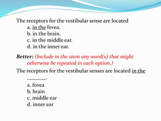 The receptors for the vestibular sense are located
a. in the fovea.
b. in the brain.
c. in the middle ear.
d. in the inner ear.
Better: (Include in the stem any word(s) that might
otherwise be repeated in each option.)
The receptors for the vestibular senses are located in the
_______.
a. fovea
b. brain
c. middle ear
d. inner ear
 