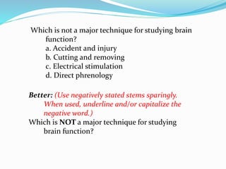 Which is not a major technique for studying brain
function?
a. Accident and injury
b. Cutting and removing
c. Electrical stimulation
d. Direct phrenology
Better: (Use negatively stated stems sparingly.
When used, underline and/or capitalize the
negative word.)
Which is NOT a major technique for studying
brain function?
 